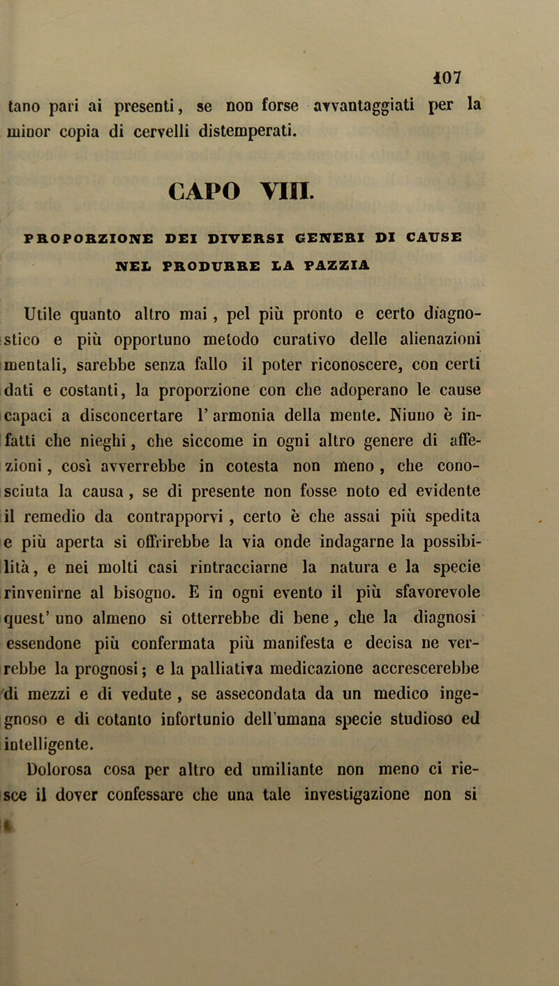 tano pari ai presenti, se non forse avvantaggiati per la minor copia di cervelli distemperati. CAPO Vili. PROPORZIONE DEI DIVERSI GENERI DI CAUSE NEL PRODURRE LA PAZZIA Utile quanto altro mai, pel più pronto e certo diagno- stico e più opportuno metodo curativo delle alienazioni mentali, sarebbe senza fallo il poter riconoscere, con certi dati e costanti, la proporzione con che adoperano le cause capaci a disconcertare 1’armonia della mente. Niuno è in- fatti che nieghi, che siccome in ogni altro genere di affe- zioni , così avverrebbe in cotesta non meno, che cono- sciuta la causa, se di presente non fosse noto ed evidente il remedio da contrapporvi, certo è che assai più spedita e più aperta si offrirebbe la via onde indagarne la possibi- lità, e nei molti casi rintracciarne la natura e la specie rinvenirne al bisogno. E in ogni evento il più sfavorevole quest’ uno almeno si otterrebbe di bene, che la diagnosi essendone più confermata più manifesta e decisa ne ver- rebbe la prognosi ; e la palliativa medicazione accrescerebbe di mezzi e di vedute , se assecondata da un medico inge- gnoso e di cotanto infortunio dell’umana specie studioso ed intelligente. Dolorosa cosa per altro ed umiliante non meno ci rie- sce il dover confessare che una tale investigazione non si