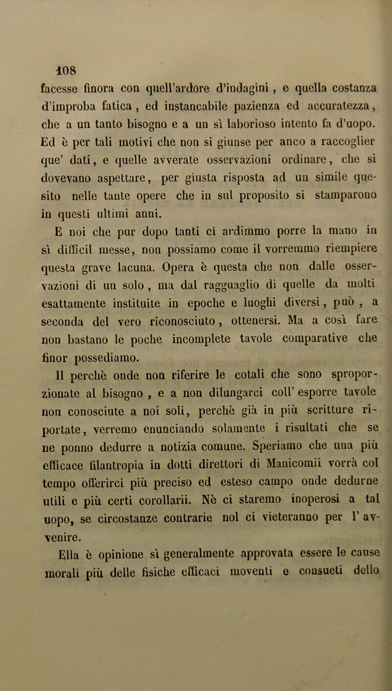 facesse finora con quell’ardore d’indagini, e quella costanza d’improba fatica , ed instancabile pazienza ed accuratezza, che a un tanto bisogno e a un sì laborioso intento fa d’uopo. Ed è per tali motivi che non si giunse per anco a raccoglier que’ dati, e quelle avverate osservazioni ordinare, che si dovevano aspettare, per giusta risposta ad un simile que- sito nelle tante opere che in sul proposito si stamparono in questi ultimi anni. E noi che pur dopo tanti ci ardimmo porre la mano in sì diffidi messe, non possiamo come il vorremmo riempiere questa grave lacuna. Opera è questa che non dalle osser- vazioni di un solo , ma dal ragguaglio di quelle da molti esattamente instituite in epoche e luoghi diversi, può , a seconda del vero riconosciuto, ottenersi. Ma a così fare non bastano le poche incomplete tavole comparative che fìnor possediamo. Il perchè onde non riferire le cotali che sono spropor- zionate al bisogno , e a non dilungarci coll’ esporre tavole non conosciute a noi soli, perchè già in più scritture ri- portate , verremo enunciando solamente i risultati che se ne ponno dedurre a notizia comune. Speriamo che una più efficace filantropia in dotti direttori di Manicomii vorrà col tempo offerirci più preciso ed esteso campo onde dedurne utili e più certi corollarii. Nè ci staremo inoperosi a tal uopo, se circostanze contrarie noi ci vieteranno per 1’ av- venire. Ella è opinione sì generalmente approvata essere le cause morali più delle fisiche efficaci moventi e consueti dello