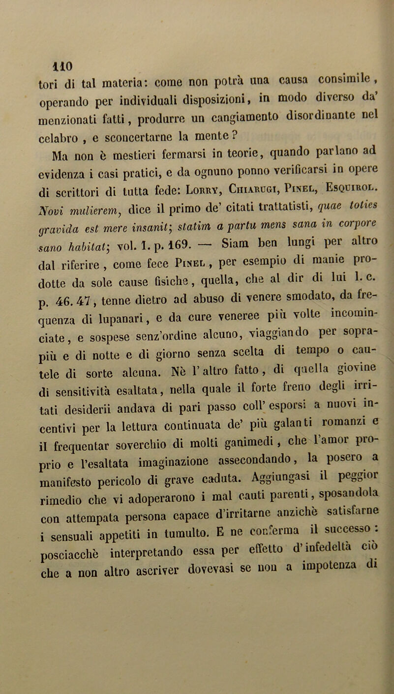 11° tori di tal materia: come non potrà una causa consimile, operando per individuali disposizioni, in modo diverso da menzionati fatti, produrre un cangiamento disordinante nel celabro , e sconcertarne la mente ? Ma non è mestieri fermarsi in teorie, quando parlano ad evidenza i casi pratici, e da ognuno ponno verificarsi in opere di scrittori di tutta fede: Lorry, Chiaritoi, Pinel, Esquirol. Novi mulierem, dice il primo de’ citati trattatisti, quae toties gravida est mere insanita statini a partii mens sana in corpo) c sano habitat; voi. 1. p. 169. — Siam ben lungi per altro dal riferire , come fece Pinel , per esempio di manie pro- dotte da sole cause fìsiche, quella, che al dir di lui 1. c. p. 46. 47, tenne dietro ad abuso di venere smodato, da fre- quenza di lupanari, e da cure veneree più volte incomin- ciate, e sospese senz’ordine alcuno, viaggiando per sopra- più e di notte e di giorno senza scelta di tempo o cau- tele di sorte alcuna. Nè P altro fatto, di quella giovine di sensitività esaltata, nella quale il forte freno degli irri- tati desiderii andava di pari passo coll’ esporsi a nuovi in- centivi per la lettura continuata de’ più galanti romanzi e il frequentar soverchio di molti ganimedi, che 1 amor pio- prio e l’esaltata imaginazione assecondando, la posero a manifesto pericolo di grave caduta. Aggiungasi il peggior rimedio che vi adoperarono i mal cauti parenti, sposandola con attempata persona capace d’irritarne anziché satisfarne i sensuali appetiti in tumulto. E ne conferma il successo : posciacchè interpretando essa per effetto d’infedeltà ciò che a non altro ascriver dovevasi se non a impotenza di