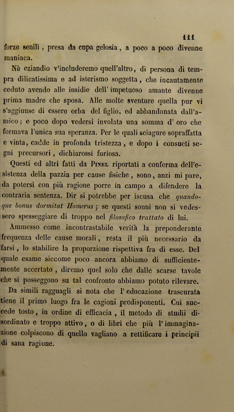 forze senili, presa da cnpa gelosia, a poco a poco divenne maniaca. Nè eziandio v’includeremo quell’altro, di persona di tem- pra dilicatissima e ad isterismo soggetta, che incautamente ceduto avendo alle insidie dell’ impetuoso amante divenne prima madre che sposa. Alle molte sventure quella pur vi s’aggiunse di essere orba del figlio, ed abbandonata dall’a- mico ; e poco dopo vedersi involata una somma d’ oro che formava l’unica sua speranza. Per le quali sciagure sopraffatta e vinta, cadde in profonda tristezza, e dopo i consueti se- gni precursori, dichiarossi furiosa. Questi ed altri fatti da Pinel riportati a conferma dell’e- sistenza della pazzia per cause fisiche, sono, anzi mi pare, da potersi con più ragione porre in campo a difendere la contraria sentenza. Dir si potrebbe per iscusa che quando- que bonus dormìtat Homerus j se questi sonni non si vedes- sero spesseggiare di troppo nel filosofico trattato di lui. Ammesso come incontrastabile verità la preponderante frequenza delle cause morali, resta il più necessario da farsi, lo stabilire la proporzione rispettiva fra di esse. Del quale esame siccome poco ancora abbiamo di sufficiente- mente accertato , diremo quel solo che dalle scarse tavole che si posseggono su tal confronto abbiamo potuto rilevare. Da simili ragguagli si nota che l’educazione trascurata tiene il primo luogo fra le cagioni predisponenti. Cui suc- cede tosto, in ordine di efficacia , il metodo di studii di- sordinato e troppo attivo, o di libri che più l’immagina- zione colpiscono di quello vagliano a rettificare i principi! di sana ragione.