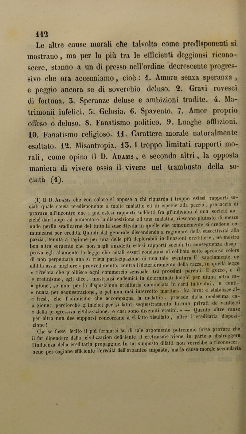 m Le altre cause morali che talvolta come predisponenti si mostrano, ma per lo più tra le efficienti deggionsi ricono- scere, stanno a un di presso nell’ordine decrescente progres- sivo che ora accenniamo, cioè : i. Amore senza speranza , e peggio ancora se di soverchio deluso. 2. Gravi rovesci di fortuna. 3. Speranze deluse e ambizioni tradite. 4. Ma- trimoni infelici. 5. Gelosia. 6. Spavento. 7. Amor proprio offeso o deluso. S. Fanatismo politico. 9. Lunghe afflizioni. 10. Fanatismo religioso. 11. Carattere morale naturalmente esaltato. 12. Misantropia. 43. I troppo limitati rapporti mo- rali , come opina il D. Adams , e secondo altri, la opposta maniera di vivere ossia il vivere nel trambusto della so- cietà (1). (1) Il D. Adams che con calore si oppose a chi riguarda i troppo estesi rapporti so- ciali quale causa predisponente a molte malattie ed in ispecie alla pazzia, procacciò di provare allMnconlro che i piò estesi rapporti suddetti fra gl’individui d una società an- ziché dar luogo ad aumentare la disposizione ad una malattia, riescono piutoslo di mezzo onde perfin sradicarne del lutto la suscettività in quelle che comunemente si credono co- municarsi per eredità. Quindi dal generale discendendo a ragionare della suscettività alla pazzia, tenuta a ragione per una delle più deplorabili inclinazioni ereditarie, ne mostra ben altra sorgente che non negli anzidelti estesi rapporti sociali. In conseguenza disap- prova egli altamente la legge che colali esseri condanna al celibato sotto specioso colore di non perpetuare una si trista partecipazione di una tale sventura. E saggiamente ne addila assai migliore « provvedimento, conira il deterioramento della razza, in quella legge « rivelala che proibisce ogni commercio sensuale tra prossimi parenti. Il gozzo, e il « cretinismo, egli dice, mostransi endemici in determinati luoghi per niuna altra ca « gione, se non per la disposizione ereditaria cominciala in certi individui , e conti « nuata per sequestrazione, e pel non mai interrotto maritarsi fra loro: e stabilisce al- « fresi, che l’idiotismo che accompagna la malattia, procede dalia medesima ca- « gione: perciocché gl’infelici per si fatto sequestramento furono privati de vantaggi « della progressiva civilizzazione, e cosi sono divenuti cretini.» Quante altre cause per altro non dee supporsi concorrano a si fatto risultato , oltre 1 ereditaria disponi- zionG 1 Che se fosse lecito il più fermarci su di tale argomento potremmo forse provare che il Tar dipendere dalla civilizzazion deficiente il cretinismo viene in parte a distruggere l’inlluenza della ereditaria propaggine. In tal supposto difatti non verrebbe a riconoscer- sene per cagione efficiente l’eredità dell’organico impasto, ma la causa morale secondaria