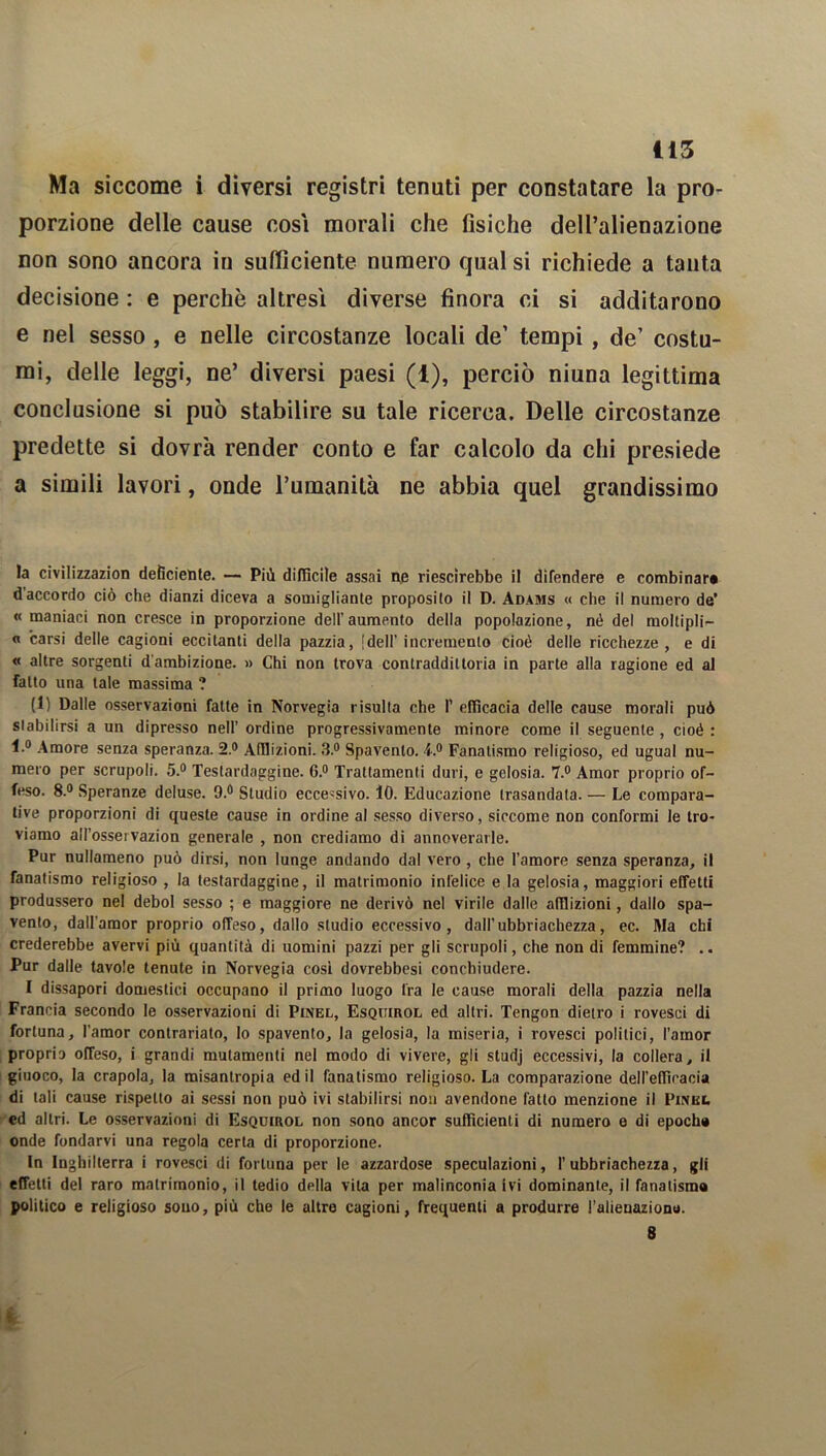 Ma siccome i diversi registri tenuti per constatare la pro- porzione delle cause cosi morali che fisiche dell’alienazione non sono ancora in sufficiente numero qual si richiede a tanta decisione : e perchè altresì diverse finora ci si additarono e nel sesso , e nelle circostanze locali de’ tempi, de’ costu- mi, delle leggi, ne’ diversi paesi (1), perciò niuna legittima conclusione si può stabilire su tale ricerca. Delle circostanze predette si dovrà render conto e far calcolo da chi presiede a simili lavori, onde l’umanità ne abbia quel grandissimo la civilizzazion deficiente. — Più difficile assai ne riescirebbe il difendere e combinar# d accordo ciò che dianzi diceva a somigliante proposito il D. Adams « che il numero de’ « maniaci non cresce in proporzione dell’aumento della popolazione, né del moltipli- « carsi delle cagioni eccitanti della pazzia, [dell'incremento cioè delle ricchezze, e di « altre sorgenti d'ambizione. » Chi non trova contraddittoria in parte alla ragione ed al fatto una tale massima ? (1) Dalle osservazioni fatte in Norvegia risulta che 1’ efficacia delle cause morali può stabilirsi a un dipresso nell’ ordine progressivamente minore come il seguente , cioè : l.° Amore senza speranza. 2.® Afflizioni. 3.® Spavento, 4.® Fanatismo religioso, ed ugual nu- mero per scrupoli. 5.® Testardaggine. 6.® Trattamenti duri, e gelosia. 7.® Amor proprio of- feso. 8.® Speranze deluse. 9.® Studio eccessivo. 10. Educazione trasandata. — Le compara- tive proporzioni di queste cause in ordine al sesso diverso, siccome non conformi le tro- viamo all’ossei vazion generale , non crediamo di annoverarle. Pur nullameno può dirsi, non lunge andando dal vero , che l’amore senza speranza, il fanatismo religioso , la testardaggine, il matrimonio infelice e la gelosia, maggiori effetti produssero nel deboi sesso ; e maggiore ne derivò nel virile dalle afflizioni, dallo spa- vento, dall’amor proprio offeso, dallo studio eccessivo, dall’ubbriachezza, ec. Ma chi crederebbe avervi più quantità di uomini pazzi per gli scrupoli, che non di femmine? .. Pur dalle tavole tenute in Norvegia così dovrebbesi concbiudere. I dissapori domestici occupano il primo luogo fra le cause morali della pazzia nella Francia secondo le osservazioni di Pinel, Esquirol ed altri. Tengon dietro i rovesci di fortuna, l’amor contrariato, Io spavento, la gelosia, la miseria, i rovesci politici, l’amor proprio offeso, i grandi mutamenti nel modo di vivere, gli studj eccessivi, la collera, il giuoco, la crepola, la misantropia ed il fanatismo religioso. La comparazione dell’efficacia di tali cause rispetto ai sessi non può ivi stabilirsi non avendone fatto menzione il Piniii. ed altri. Le osservazioni di Esquirol non sono ancor sufficienti di numero e di epoch» onde fondarvi una regola certa di proporzione. In Inghilterra i rovesci di fortuna per le azzardose speculazioni, 1’ubbriachezza, gli effetti del raro matrimonio, il tedio della vita per malinconia ivi dominante, il fanalisma politico e religioso souo, più che le altre cagioni, frequenti a produrre l’alienaziono. 8 »