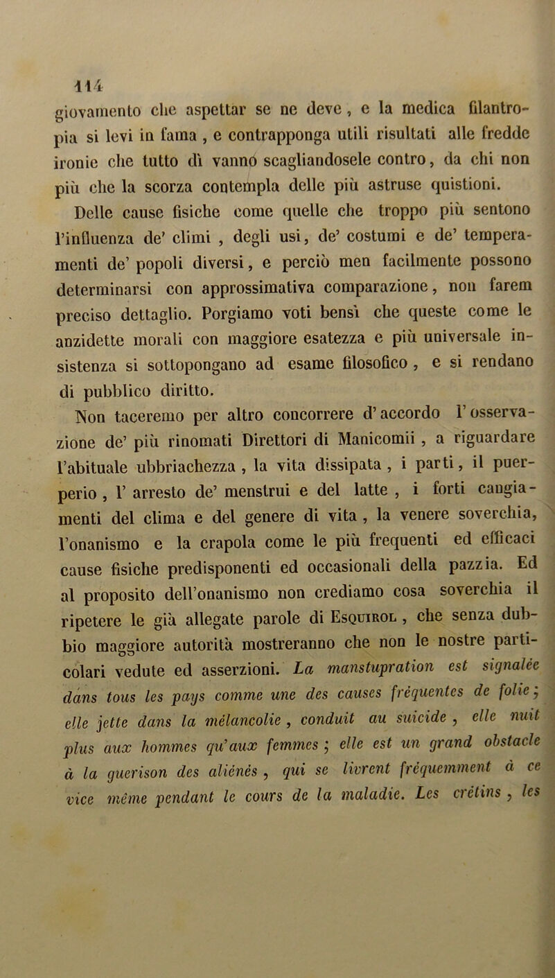 444 giovamento che aspettar se ne deve , e la medica filantro- pia si levi in lama , e contrapponga utili risultati alle fredde ironie che tutto dì vanno scagliandosele contro, da chi non più che la scorza contempla delle più astruse questioni. Delle cause fisiche come quelle che troppo più sentono rinfluenza de' climi , degli usi, de’ costumi e de’ tempera- menti de’ popoli diversi, e perciò men facilmente possono determinarsi con approssimativa comparazione, non farem preciso dettaglio. Porgiamo voti bensì che queste come le anzidette morali con maggiore esatezza e più universale in- sistenza si sottopongano ad esame filosofico , e si rendano di pubblico diritto. Non taceremo per altro concorrere d’accordo l’osserva- zione de’ più rinomati Direttori di Manicomii , a riguardare l’abituale ubbriachezza , la vita dissipata, i parti, il puer- perio , 1’ arresto de’ menstrui e del latte , i forti cangia- menti del clima e del genere di vita , la venere soverchia, l’onanismo e la crapola come le più frequenti ed efficaci cause fisiche predisponenti ed occasionali della pazzia. Ed al proposito deH’onanismo non crediamo cosa soverchia il ripetere le già allegate parole di Esquirol , che senza dub- bio maggiore autorità mostreranno che non le nostre paiti- colari vedute ed asserzioni. La manstupration est signalée dans tous les pays cornine une des causes frèquentes de folie ; elle jet te dans la mélancolie , conduit au suicide , elle nuit plus aux hommes qu’aux femmes ; elle est un grand obstacle à la guerison des aliènès , qui se livrent fréquemment à ce vice mème pendant le cours de la maladie. Les crètins , les