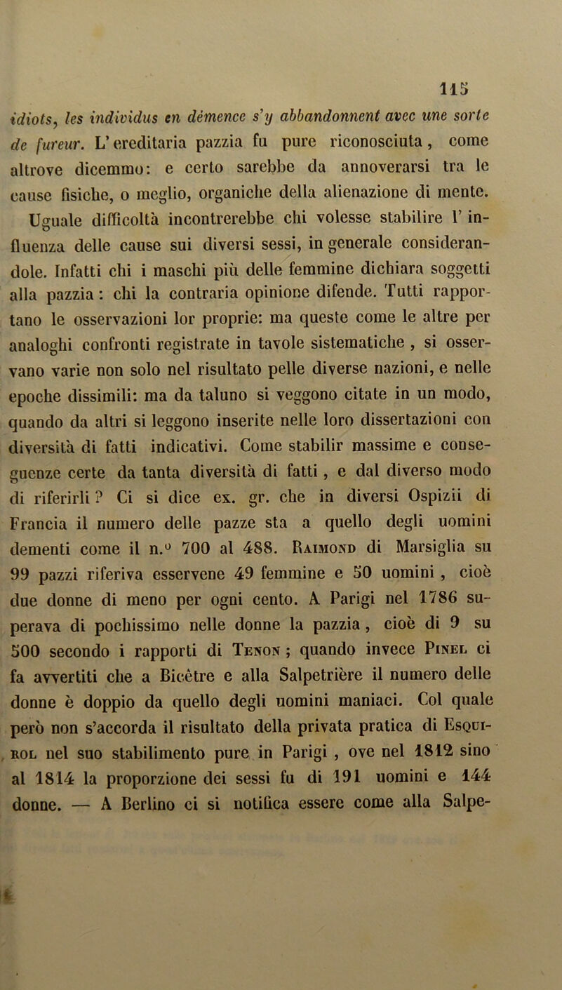 idiots, les individus en démence s’y abbandonnent avec une sorte de fureur. L’ereditaria pazzia fa pure riconosciuta, come altrove dicemmo: e certo sarebbe da annoverarsi tra le cause fisiche, o meglio, organiche della alienazione di mente. Usuale difficoltà incontrerebbe chi volesse stabilire l’in- u fluenza delle cause sui diversi sessi, ingenerale consideran- dole. Infatti chi i maschi più delle femmine dichiara soggetti alla pazzia: chi la contraria opinione difende. Tutti rappor- tano le osservazioni lor proprie: ma queste come le altre per analoghi confronti registrate in tavole sistematiche , si osser- vano varie non solo nel risultato pelle diverse nazioni, e nelle epoche dissimili: ma da taluno si veggono citate in un modo, quando da altri si leggono inserite nelle loro dissertazioni con diversità di fatti indicativi. Come stabilir massime e conse- guenze certe da tanta diversità di fatti, e dal diverso modo di riferirli ? Ci si dice ex. gr. che in diversi Ospizii di Francia il numero delle pazze sta a quello degli uomini dementi come il n.° 700 al 488. Raimond di Marsiglia su 99 pazzi riferiva esservene 49 femmine e 50 uomini , cioè due donne di meno per ogni cento. A Parigi nel 1786 su- perava di pochissimo nelle donne la pazzia, cioè di 9 su 500 secondo i rapporti di Tenon ; quando invece Pinel ci fa avvertiti che a Bicètre e alla Salpetrière il numero delle donne è doppio da quello degli uomini maniaci. Col quale però non s’accorda il risultato della privata pratica di Esqui- rol nel suo stabilimento pure in Parigi , ove nel 1812 sino al 1814 la proporzione dei sessi fu di 191 uomini e 144 donne. — A Berlino ci si notifica essere come alla Salpe-