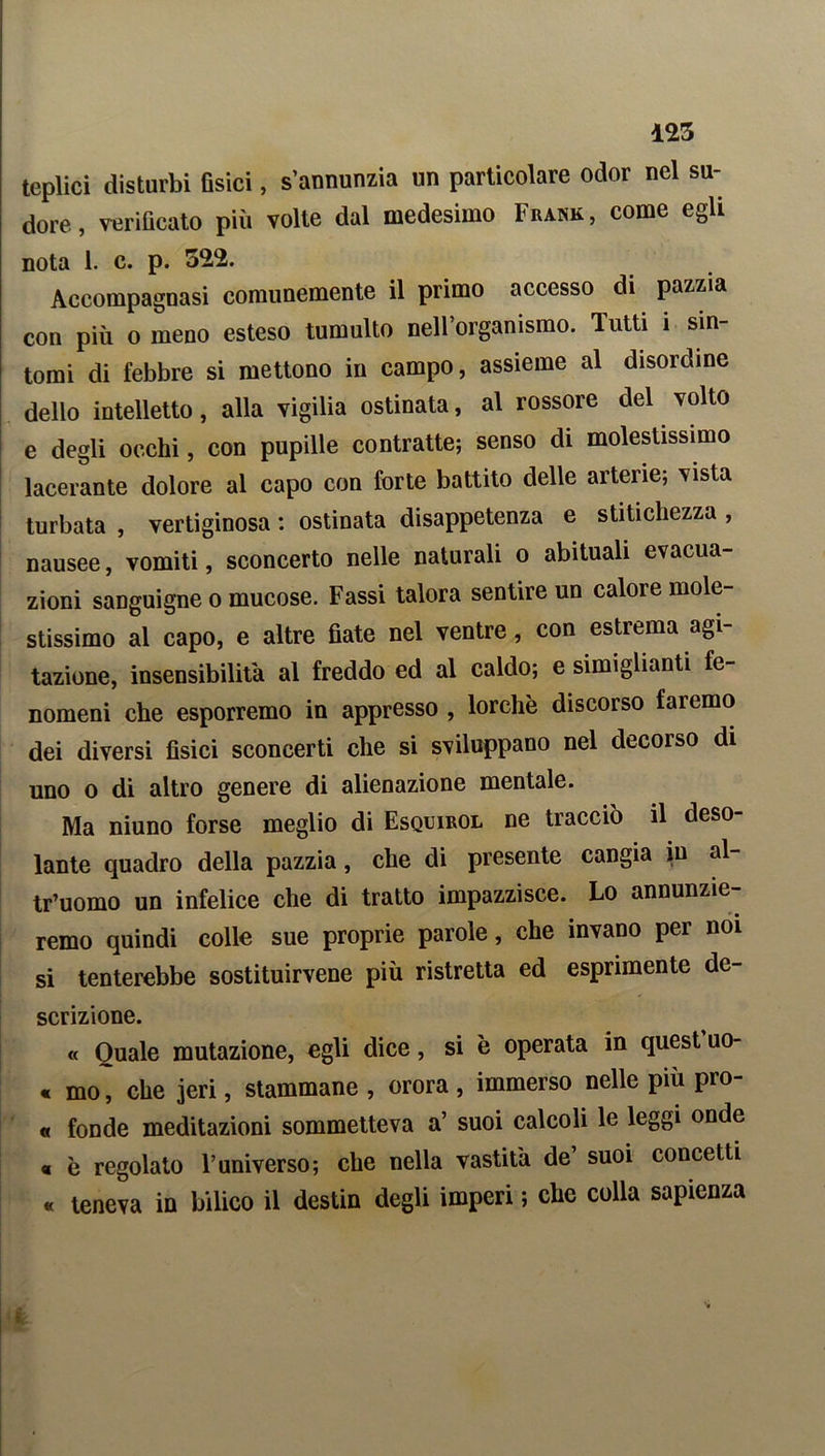 125 teplici disturbi fisici, s’annunzia un particolare odor nel su- dore , verificato più volte dal medesimo Fkank, come egli nota 1. c. p. 55,2. Accompagnasi comunemente il primo accesso di pazzia con più o meno esteso tumulto nell’organismo. Tutti ì sin- tomi di febbre si mettono in campo, assieme al disordine dello intelletto, alla vigilia ostinata, al rossore del volto e degli occhi, con pupille contratte; senso di molestissimo lacerante dolore al capo con forte battito delle arterie; vista turbata , vertiginosa : ostinata disappetenza e stitichezza , nausee, vomiti, sconcerto nelle naturali o abituali evacua- zioni sanguigne o mucose. Fassi talora sentire un calore mole- stissimo al capo, e altre fiate nel ventre, con estrema agi- tazione, insensibilità al freddo ed al caldo; e simigliatiti fe- nomeni che esporremo in appresso , lorchè discorso faremo dei diversi fisici sconcerti che si sviluppano nel decorso di uno o di altro genere di alienazione mentale. Ma niuno forse meglio di Esquirol ne tracciò il deso- lante quadro della pazzia, che di presente cangia in al- tr’uomo un infelice che di tratto impazzisce. Lo annunzie- remo quindi colle sue proprie parole, che invano per noi si tenterebbe sostituirvene più ristretta ed esprimente de- scrizione. « Quale mutazione, egli dice, si è operata in quest uo- « mo, che jeri, stammane , orora , immerso nelle più pro- « fonde meditazioni sommetteva a’ suoi calcoli le leggi onde « è regolato l’universo; che nella vastita de’ suoi concetti « teneva in bilico il destin degli imperi ; che colla sapienza 'w I