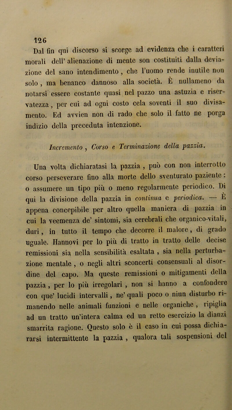 Dal fin qui discorso si scorge ad evidenza che i caratteri morali dell’ alienazione di mente son costituiti dalla devia- zione del sano intendimento , clic l’uomo rende inutile non solo , ma benanco dannoso alla società. È nullameno da notarsi essere costante quasi nel pazzo una astuzia e riser- vatezza , per cui ad ogni costo cela soventi il suo divisa- mento. Ed avvien non di rado che solo il fatto ne porga indizio della preceduta intenzione. Incremento ? Corso e Terminazione della pazzia. Una volta dichiaratasi la pazzia , può con non interrotto corso perseverare fino alla morte dello sventurato paziente : o assumere un tipo più. o meno regolarmente periodico. Di qui la divisione della pazzia in continua e periodica. — E appena concepibile per altro quella maniera di pazzia in cui la veemenza de’ sintomi, sia cerebrali che organico-vitali, duri, in tutto il tempo che decorre il malore, di grado uguale. Hannovi per lo più di tratto in tratto delle decise remissioni sia nella sensibilità esaltata , sia nella perturba- zione mentale , o negli altri sconcerti consensuali al disor- dine del capo. Ma queste remissioni o mitigamenti della pazzia , per lo più irregolari , non si hanno a confoudeie con que’ lucidi intervalli, ne’ quali poco o niun disturbo ri- manendo nelle animali funzioni e nelle organiche , ripiglia ad un tratto un’intera calma ed un retto esercizio la dianzi smarrita ragione. Questo solo è il caso in cui possa dichia- rarsi intermittente la pazzia , qualora tali sospensioni del