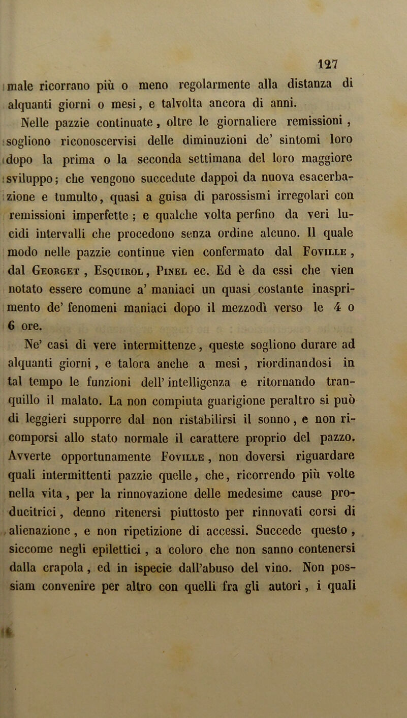 male ricorrano più o meno regolarmente alla distanza di alquanti giorni o mesi, e talvolta ancora di anni. Nelle pazzie continuate, oltre le giornaliere remissioni , sogliono riconoscervisi delle diminuzioni de’ sintomi loro dopo la prima o la seconda settimana del loro maggiore sviluppo; che vengono succedute dappoi da nuova esacerba- zione e tumulto, quasi a guisa di parossismi irregolari con remissioni imperfette ; e qualche volta perfino da veri lu- cidi intervalli che procedono senza ordine alcuno. Il quale modo nelle pazzie continue vien confermato dal Foville , dal Georget , Esquirol , Pinel ec. Ed è da essi che vien notato essere comune a’ maniaci un quasi costante inaspri- mento de’ fenomeni maniaci dopo il mezzodì verso le 4 o 6 ore. Ne’ casi di vere intermittenze, queste sogliono durare ad alquanti giorni, e talora anche a mesi, riordinandosi in tal tempo le funzioni dell’ intelligenza e ritornando tran- quillo il malato. La non compiuta guarigione peraltro si può di leggieri supporre dal non ristabilirsi il sonno, e non ri- comporsi allo stato normale il carattere proprio del pazzo. Avverte opportunamente Foville , non doversi riguardare quali intermittenti pazzie quelle, che, ricorrendo più volte nella vita , per la rinnovazione delle medesime cause pro- ducitrici, denno ritenersi piuttosto per rinnovati corsi di alienazione, e non ripetizione di accessi. Succede questo , siccome negli epilettici, a coloro che non sanno contenersi dalla crapola, ed in ispecie dall’abuso del vino. Non pos- siam convenire per altro con quelli fra gli autori, i quali