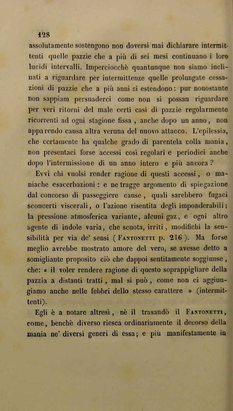 assolutamente sostengono non doversi mai dichiarare intermit- tenti quelle pazzie che a più di sei mesi continuano i loro lucidi intervalli. Imperciocché quantunque non siamo incli- nati a riguardare per intermittenze quelle prolungate cessa- zioni di pazzie che a più anni ci estendono : pur nonostante non sappiam persuaderci come non si possan riguardare per veri ritorni del male certi casi di pazzie regolarmente ricorrenti ad ogni stagione fissa , anche dopo un anno, non apparendo causa altra veruna del nuovo attacco. L’epilessia, che certamente ha qualche grado di parentela colla mania, non presentaci forse accessi cosi regolari e periodici anche dopo l’intermissione di un anno intero e più ancora ? Evvi chi vuoisi render ragione di questi accessi, o ma- niache esacerbazioni : e ne tragge argomento di spiegazione dal concorso di passeggiere cause , quali sarebbero fugaci sconcerti viscerali, o l’azione risentita degli imponderabili; la pressione atmosferica variante, alcuni gaz, e ogni altro agente di indole varia, che scuota, irriti, modifichi la sen- sibilità per via de’ sensi ( Fantonetti p. 216). Ma forse meglio avrebbe mostrato amore del vero, se avesse detto a somigliante proposito ciò che dappoi sentitamente soggiunse, che: « il voler rendere ragione di questo soprappigliare della pazzia a distanti tratti , mal si può , come non ci aggiun- giamo anche nelle febbri dello stesso carattere » (intermit- tenti). Egli è a notare altresì, nè il trasandò il Fantonetti, come, benché diverso riesca ordinariamente il decorso della mania ne’ diversi generi di essa; e più manifestamente in
