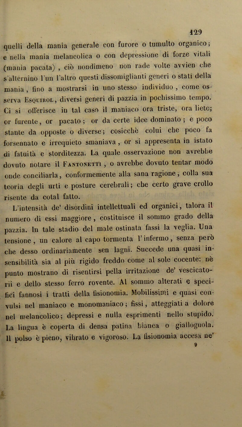 quelli della mania generale con furore o tumulto organico; e nella mania melaucolica o con depressione di forze vitali (mania pacata) , ciò nondimeno non rade volte avvien che s alternino l'un l'altro questi dissomiglianti generi o stati della mania , lino a mostrarsi in uno stesso individuo , come os- serva Esquirol, diversi generi di pazzia in pochissimo tempo. Ci si offerisce in tal caso il maniaco ora triste, ora liete; or furente, or pacato ; or da certe idee dominato ; e poco stante da opposte o diverse; cosicché colui che poco fa forsennato e irrequieto smaniava , or si appresenta in istato di fatuità e storditezza. La quale osservazione non avrebbe dovuto notare il Fantonetti , o avrebbe dovuto tentar modo onde conciliarla, conformemente alla sana ragione, colla sua teoria degli urti e posture cerebrali ; che certo grave crollo risente da cotal fatto. L’intensità de’ disordini intellettuali ed organici, talora il numero di essi maggiore , costituisce il sommo grado della pazzia. In tale stadio del male ostinata fassi la veglia. Una tensione, un calore al capo tormenta l’infermo, senza però che desso ordinariamente sen lagni. Succede una quasi in- sensibilità sia al più rigido freddo come al sole cocente: nè punto mostrano di risentirsi pella irritazione de vescicato- rii e dello stesso ferro rovente. Al sommo alterati e speci- fici fannosi i tratti della fisionomia. Mobilissimi e quasi con- vulsi nel maniaco e monoraaniaco ; fissi, atteggiati a dolore nel melancolico ; depressi e nulla esprimenti nello stupido. La lingua è coperta di densa patina bianca o giallognola. 11 polso è pieno, vibralo e vigoroso. La fisionomia accesa ne’