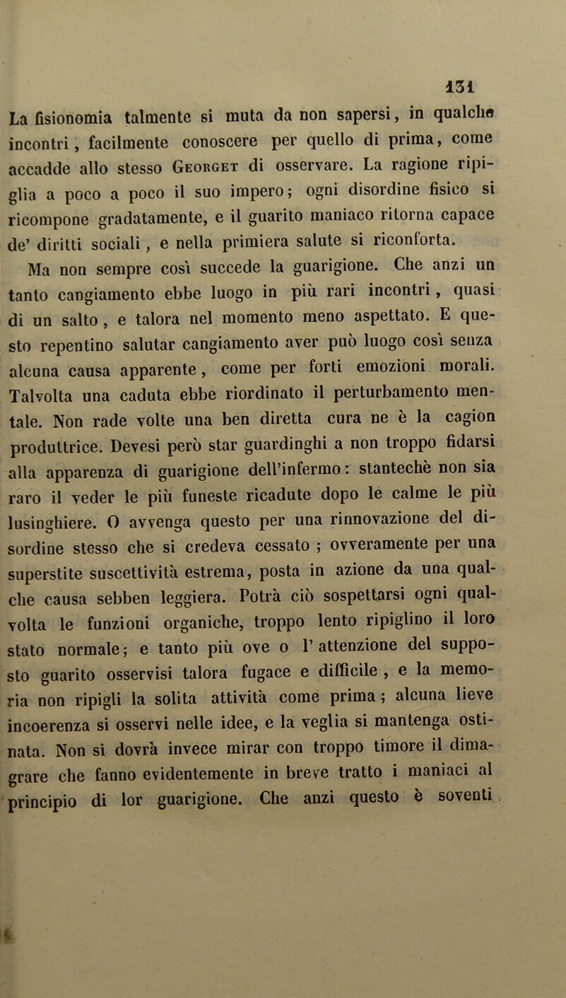 La fisionomia talmente si muta da non sapersi, in qualcli» incontri, facilmente conoscere per quello di prima, come accadde allo stesso Georget di osservare. La ragione ripi- glia a poco a poco il suo impero; ogni disordine fisico si ricompone gradatamente, e il guarito maniaco ritorna capace de’ diritti sociali, e nella primiera salute si riconforta. Ma non sempre cosi succede la guarigione. Che anzi un tanto cangiamento ebbe luogo in più rari incontri, quasi di un salto , e talora nel momento meno aspettato. E que- sto repentino salutar cangiamento aver può luogo così senza alcuna causa apparente, come per forti emozioni morali. Talvolta una caduta ebbe riordinato il perturbamento men- tale. Non rade volte una ben diretta cura ne è la cagion produttrice. Devesi però star guardinghi a non troppo fidarsi alla apparenza di guarigione dell’infermo : stantechè non sia raro il veder le più funeste ricadute dopo le calme le più lusinghiere. 0 avvenga questo per una rinnovazione del di- sordine stesso che si credeva cessato ; ovveramente per una superstite suscettività estrema, posta in azione da una qual- che causa sebben leggiera. Potrà ciò sospettarsi ogni qual- volta le funzioni organiche, troppo lento ripiglino il loro stato normale; e tanto più ove o l’attenzione del suppo- sto guarito osservisi talora fugace e difficile , e la memo- ria non ripigli la solita attività come prima ; alcuna lieve incoerenza si osservi nelle idee, e la veglia si mantenga osti- nata. Non si dovrà invece mirar con troppo timore il dima- grare che fanno evidentemente in breve tratto i maniaci al principio di lor guarigione. Che anzi questo e soventi