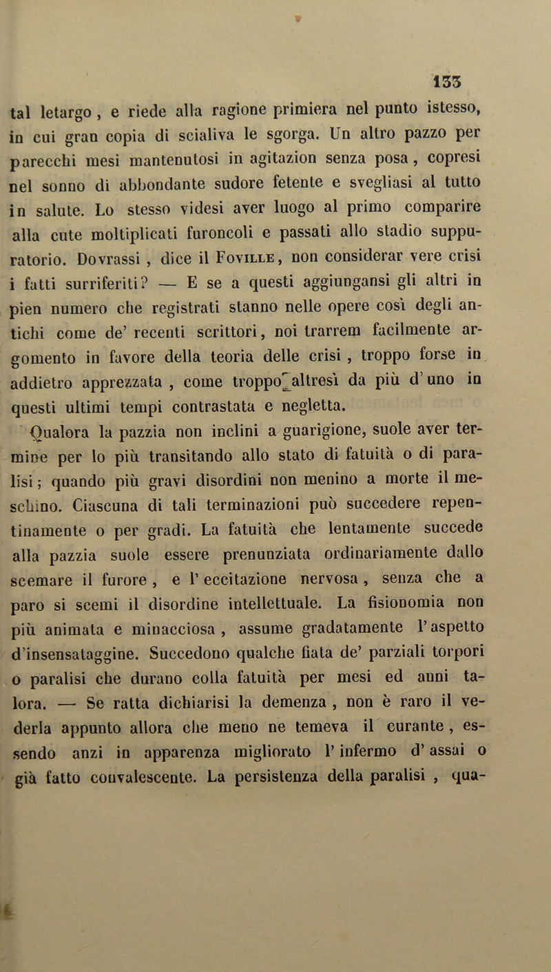 tal letargo , e riede alla ragione primiera nel punto istesso, in cui gran copia di scialiva le sgorga. Un altro pazzo per parecchi mesi mantenutosi in agitazion senza posa, copresi nel sonno di abbondante sudore fetente e svegliasi al tutto in salute. Lo stesso videsi aver luogo al primo comparire alla cute moltiplicati furoncoli e passati allo stadio suppu- ratorio. Dovrassi , dice il Foville, non considerar vere crisi i fatti surriferiti? — E se a questi aggiungansi gli altri in pien numero che registrati stanno nelle opere cosi degli an- tichi come de’ recenti scrittori, noi trarrem facilmente ar- gomento in favore della teoria delle crisi , troppo forse in addietro apprezzata , come troppo'jdtresì da più cV uno in questi ultimi tempi contrastata e negletta. Qualora la pazzia non inclini a guarigione, suole aver ter- mine per lo più transitando allo stato di fatuità o di para- lisi ; quando più gravi disordini non menino a morte il me- schino. Ciascuna di tali terminazioni può succedere repen- tinamente o per gradi. La fatuità che lentamente succede alla pazzia suole essere pronunziata ordinariamente dallo scemare il furore , e l’eccitazione nervosa, senza che a paro si scemi il disordine intellettuale. La fisionomia non più animata e minacciosa, assume gradatamente l’aspetto d’insensataggine. Succedono qualche fiata de’ parziali torpori o paralisi che durano colla fatuità per mesi ed anni ta- lora. — Se ratta dichiarisi la demenza , non è raro il ve- derla appunto allora che meno ne temeva il curante, es- sendo anzi in apparenza migliorato l’infermo d’assai o già fatto convalescente. La persistenza della paralisi , qua- I