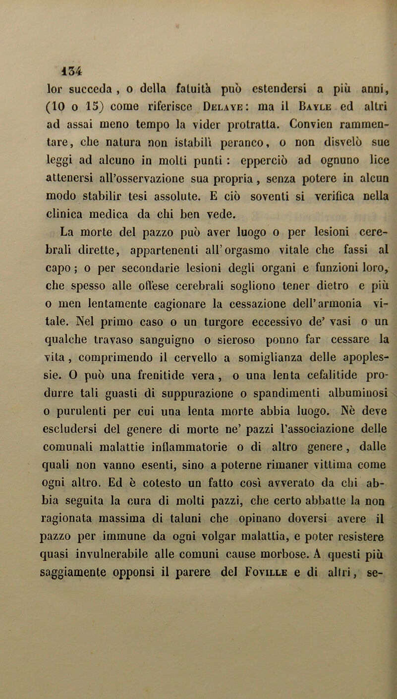 lor succeda , o della fatuità può estendersi a più anni, (IO o 15) come riferisce Delaye: ma il Bayle ed altri ad assai meno tempo la vider protratta. Convien rammen- tare, che natura non istabili peranco, o non disvelò sue leggi ad alcuno in molti punti : epperciò ad ognuno lice attenersi all’osservazione sua propria , senza potere in alcun modo stabilir tesi assolute. E ciò soventi si verifica nella clinica medica da chi ben vede. La morte del pazzo può aver luogo o per lesioni cere- brali dirette, appartenenti all’orgasmo vitale che fassi al capo ; o per secondarie lesioni degli organi e funzioni loro, che spesso alle offese cerebrali sogliono tener dietro e più o men lentamente cagionare la cessazione dell’armonia vi- tale. Nel primo caso o un turgore eccessivo de’ vasi o un qualche travaso sanguigno o sieroso ponno far cessare la vita, comprimendo il cervello a somiglianza delle apoples- sie. O può una frenitide vera , o una lenta cefalitide pro- durre tali guasti di suppurazione o spandimenti albuminosi o purulenti per cui una lenta morte abbia luogo. Nè deve escludersi del genere di morte ne’ pazzi l’associazione delle comunali malattie infiammatorie o di altro genere, dalle quali non vanno esenti, sino a poterne rimaner vittima come ogni altro. Ed è cotesto un fatto così avverato da chi ab- bia seguita la cura di molti pazzi, che certo abbatte la non ragionata massima di taluni che opinano doversi avere il pazzo per immune da ogni volgar malattia, e poter resistere quasi invulnerabile alle comuni cause morbose. A questi più saggiamente opponsi il parere del Foville e di altri, se-