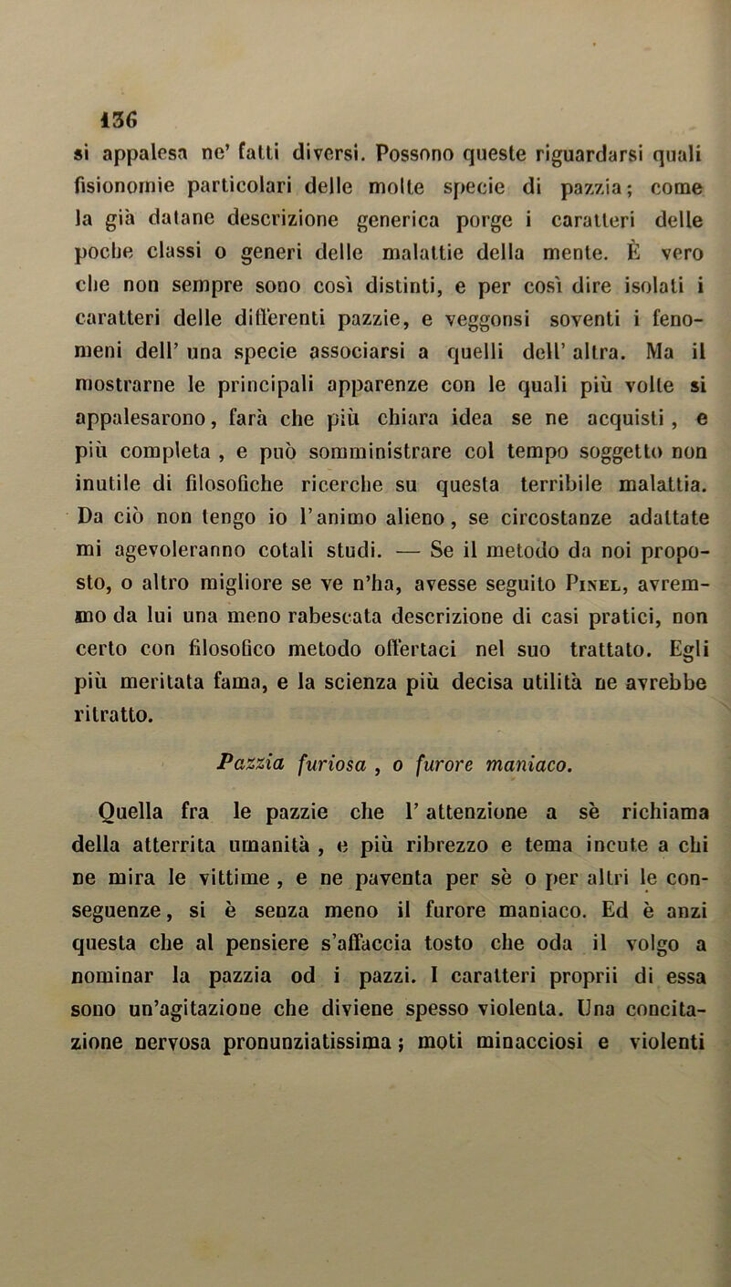 iZG si appalesa ne’ fatti diversi. Possono queste riguardarsi quali fisionomie particolari delle molte specie di pazzia; come la già datane descrizione generica porge i caratteri delle poche classi o generi delle malattie della mente. È vero che non sempre sono cosi distinti, e per così dire isolati i caratteri delle differenti pazzie, e veggonsi soventi i feno- meni dell’ una specie associarsi a quelli dell’ altra. Ma il mostrarne le principali apparenze con le quali più volle si appalesarono, farà che più chiara idea se ne acquisti , e più completa , e può somministrare col tempo soggetto non inutile di filosofiche ricerche su questa terribile malattia. Da ciò non tengo io l’animo alieno, se circostanze adattate mi agevoleranno cotali studi. — Se il metodo da noi propo- sto, o altro migliore se ve n’ha, avesse seguito Pinel, avrem- mo da lui una meno rabescata descrizione di casi pratici, non certo con filosofico metodo offertaci nel suo trattato. Egli più meritata fama, e la scienza più decisa utilità ne avrebbe ritratto. Pazzia furiosa , o furore maniaco. Quella fra le pazzie che l’attenzione a se richiama della atterrita umanità , e più ribrezzo e tema incute a chi ne mira le vittime , e ne paventa per se o per altri le con- seguenze , si è senza meno il furore maniaco. Ed è anzi questa che al pensiere s’affaccia tosto che oda il volgo a nominar la pazzia od i pazzi. I caratteri proprii di essa sono un’agitazione che diviene spesso violenta. Una concita- zione nervosa pronunziatissima ; moti minacciosi e violenti