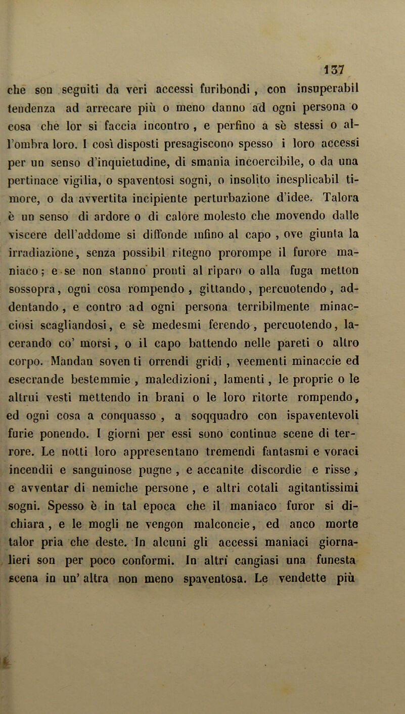 che son seguiti da veri accessi furibondi , con insuperabil tendenza ad arrecare più o meno danno ad ogni persona o cosa che lor si faccia incontro , e perfino a sè stessi o al- l’ombra loro. I così disposti presagiscono spesso i loro accessi per un senso d’inquietudine, di smania incoercibile, o da una pertinace vigilia, o spaventosi sogni, o insolito inesplicabil ti- more, o da avvertita incipiente perturbazione d’idee. Talora è un senso di ardore o di calore molesto che movendo dalle viscere dell’addome si diffonde infino al capo , ove giunta la irradiazione, senza possibil ritegno prorompe il furore ma- niaco; e se non stanno pronti al riparo o alla fuga metton sossopra, ogni cosa rompendo, gittando, percuotendo, ad- dentando , e contro ad ogni persona terribilmente minac- ciosi scagliandosi, e sè medesmi ferendo, percuotendo, la- cerando co’ morsi, o il capo battendo nelle pareti o altro corpo. Mandali soven ti orrendi gridi , veementi minaccie ed esecrande bestemmie , maledizioni, lamenti, le proprie o le altrui vesti mettendo in brani o le loro ritorte rompendo, ed ogni cosa a conquasso , a soqquadro con ispaventevoli furie ponendo. I giorni per essi sono continue scene di ter- rore. Le notti loro appresentano tremendi fantasmi e voraci incendii e sanguinose pugne , e accanite discordie e risse , e avventar di nemiche persone , e altri cotali agitantissimi sogni. Spesso è in tal epoca che il maniaco furor si di- chiara , e le mogli ne vengon malconcie, ed anco morte talor pria che deste. In alcuni gli accessi maniaci giorna- lieri son per poco conformi. In altri cangiasi una funesta scena in un’ altra non meno spaventosa. Le vendette più