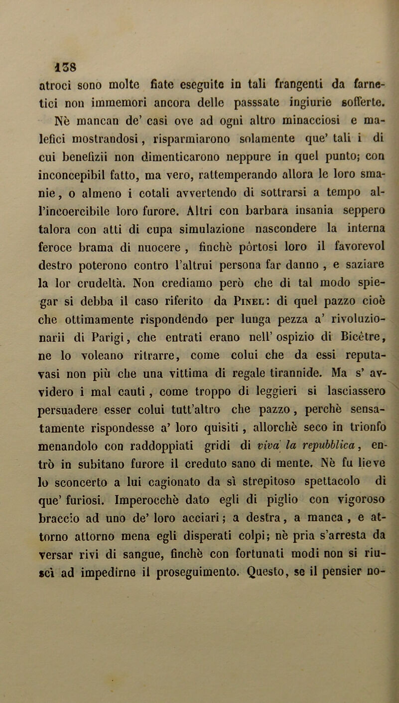 atroci sono molte fiate eseguite in tali frangenti da farne- tici non immemori ancora delle passsate ingiurie sofferte. Nè mancan de’ casi ove ad ogni altro minacciosi e ma- lefici mostrandosi, risparmiarono solamente que’ tali i di cui benetìzii non dimenticarono neppure in quel punto; con inconcepibil fatto, ma vero, rattemperando allora le loro sma- nie , o almeno i cotali avvertendo di sottrarsi a tempo al- l’incoercibile loro furore. Altri con barbara insania seppero talora con atti di cupa simulazione nascondere la interna feroce brama di nuocere , finche pòrtosi loro il favorevol destro poterono contro l’altrui persona far danno , e saziare la lor crudeltà. Non crediamo però che di tal modo spie- gar si debba il caso riferito da Pinel: di quel pazzo cioè che ottimamente rispondendo per lunga pezza a’ rivoluzio- narli di Parigi, che entrati erano nell’ospizio di Bicètre, ne lo voleano ritrarre, come colui che da essi reputa- vasi non più che una vittima di regale tirannide. Ma s’ av- videro i mal cauti, come troppo di leggieri si lasciassero persuadere esser colui tutt’altro che pazzo, perchè sensa- tamente rispondesse a’ loro quisiti , allorché seco in trionfo menandolo con raddoppiati gridi di viva la repubblica, en- trò in subitano furore il creduto sano di mente. Nè fu lieve lo sconcerto a lui cagionato da sì strepitoso spettacolo di que’ furiosi. Imperocché dato egli di piglio con vigoroso braccio ad uno de’ loro acciari ; a destra, a manca , e at- torno attorno mena egli disperati colpi; nè pria s’arresta da versar rivi di sangue, finché con fortunati modi non si riu- scì ad impedirne il proseguimento. Questo, se il pensier no-