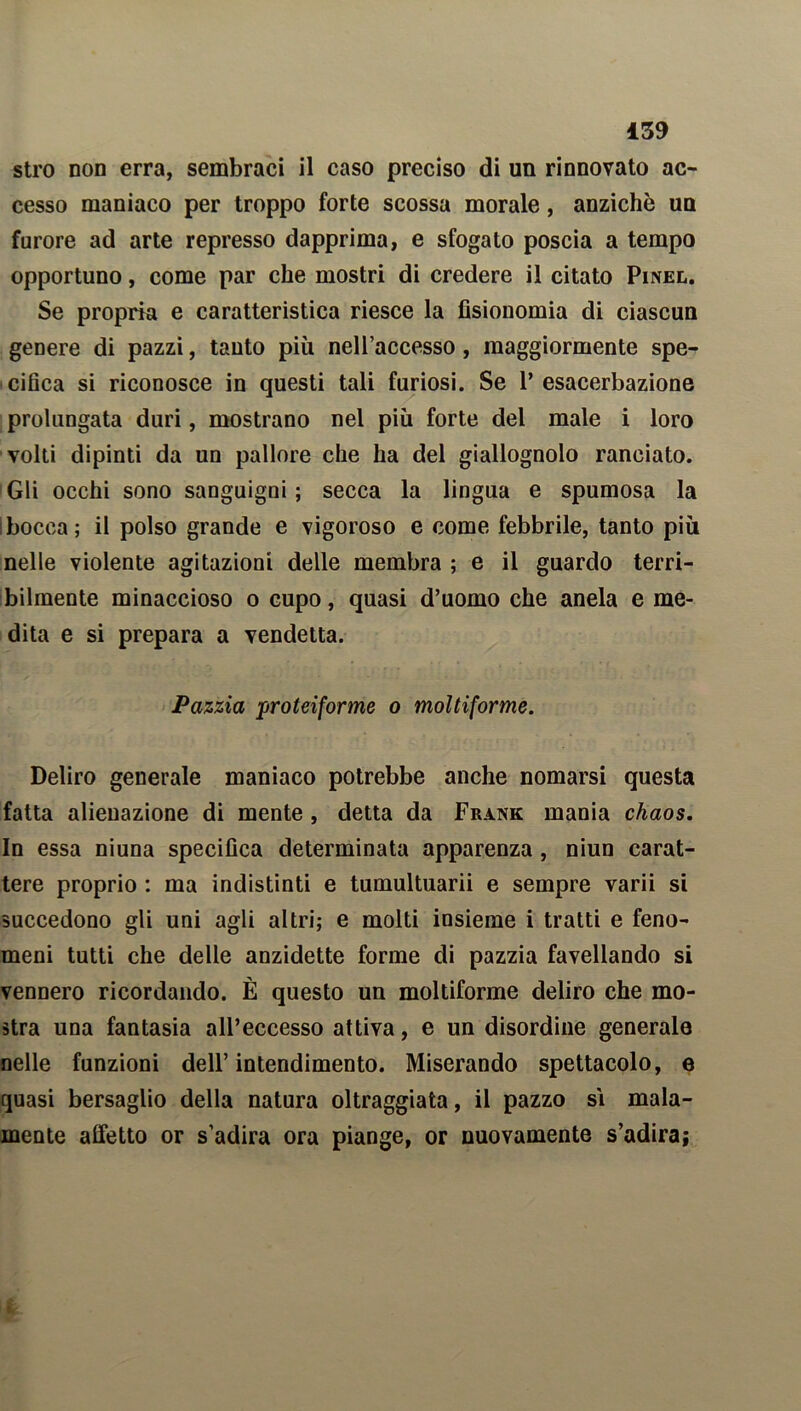 stro non erra, sembraci il caso preciso di un rinnovato ac- cesso maniaco per troppo forte scossa morale, anziché un furore ad arte represso dapprima, e sfogato poscia a tempo opportuno, come par che mostri di credere il citato Pinel. Se propria e caratteristica riesce la fisionomia di ciascun genere di pazzi, tanto più nell’accesso, maggiormente spe- cifica si riconosce in questi tali furiosi. Se 1’esacerbazione prolungata duri, mostrano nel più forte del male i loro volti dipinti da un pallore che ha del giallognolo ranciato. Gli occhi sono sanguigni ; secca la lingua e spumosa la ! bocca; il polso grande e vigoroso e come febbrile, tanto più nelle violente agitazioni delle membra ; e il guardo terri- bilmente minaccioso o cupo, quasi d’uomo che anela e me- dita e si prepara a vendetta. Pazzia proteiforme o moltiforme. Deliro generale maniaco potrebbe anche nomarsi questa fatta alienazione di mente , detta da Frank mania chaos. In essa niuna specifica determinata apparenza, niun carat- tere proprio : ma indistinti e tumultuarli e sempre varii si succedono gli uni agli altri; e molti insieme i tratti e feno- meni tutti che delle anzidette forme di pazzia favellando si vennero ricordando. È questo un moltiforme deliro che mo- stra una fantasia all’eccesso attiva, e un disordine generale nelle funzioni dell’intendimento. Miserando spettacolo, e quasi bersaglio della natura oltraggiata, il pazzo sì mala- mente affetto or s’adira ora piange, or nuovamente s’adira;