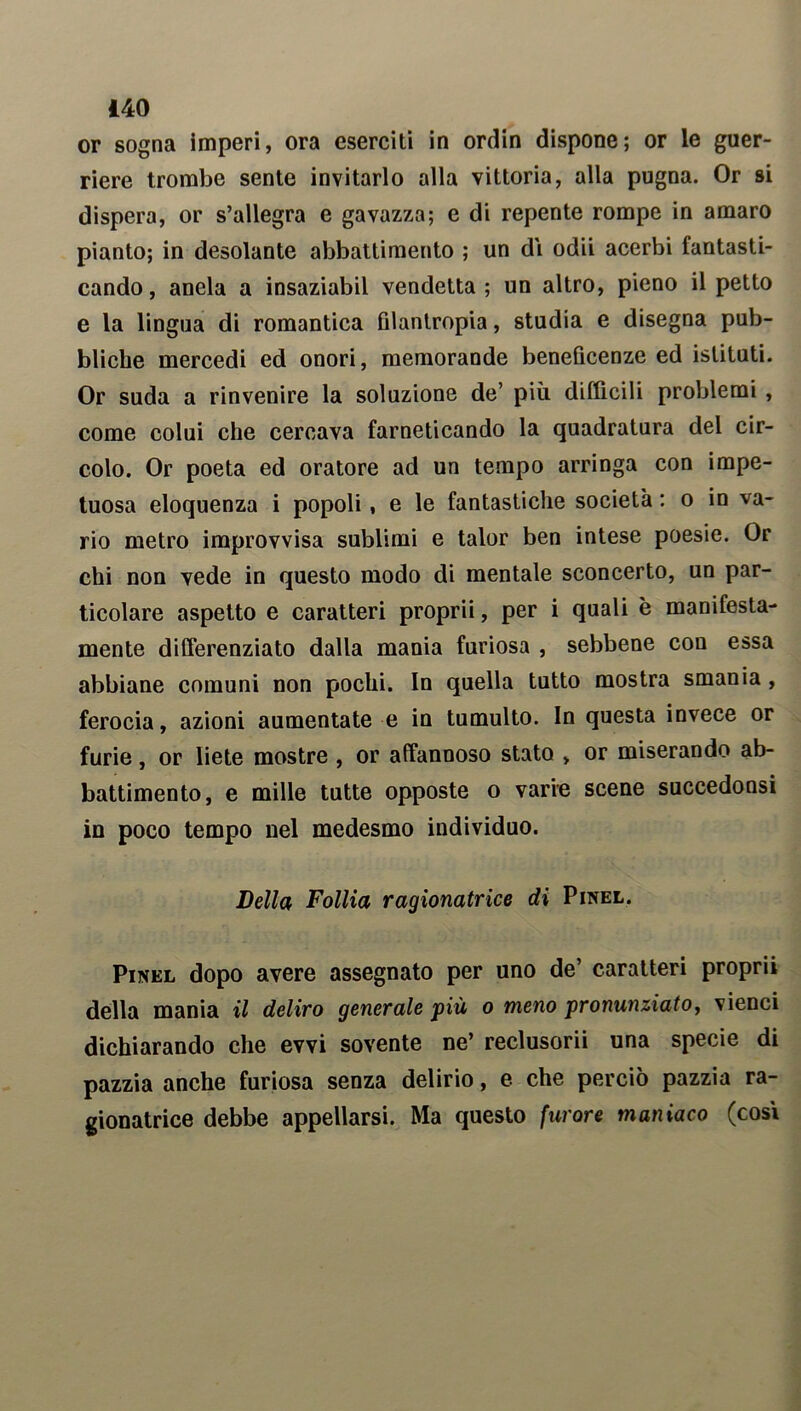 or sogna imperi, ora eserciti in ordin dispone; or le guer- riere trombe sente invitarlo alla vittoria, alla pugna. Or si dispera, or s’allegra e gavazza; e di repente rompe in amaro pianto; in desolante abbattimento ; un di odii acerbi fantasti- cando, anela a insaziabil vendetta; un altro, pieno il petto e la lingua di romantica filantropia, studia e disegna pub- bliche mercedi ed onori, memorande beneficenze ed istituti. Or suda a rinvenire la soluzione de’ più difficili problemi , come colui che cercava farneticando la quadratura del cir- colo. Or poeta ed oratore ad un tempo arringa con impe- tuosa eloquenza i popoli, e le fantastiche società : o in va- rio metro improvvisa sublimi e talor ben intese poesie. Or chi non vede in questo modo di mentale sconcerto, un par- ticolare aspetto e caratteri proprii, per i quali è manifesta- mente differenziato dalla mania furiosa , sebbene con essa abbiane comuni non pochi. In quella tutto mostra smania , ferocia, azioni aumentate e in tumulto. In questa invece or furie, or liete mostre , or affannoso stato , or miserando ab- battimento, e mille tutte opposte o varie scene succedonsi in poco tempo nel medesmo individuo. Leila Follia ragionatrice di Pinel. Pinel dopo avere assegnato per uno de’ caratteri proprii della mania il deliro generale ‘più o meno pronunziato, vienci dichiarando che evvi sovente ne’ reclusorii una specie di pazzia anche furiosa senza delirio, e che perciò pazzia ra- gionatrice debbe appellarsi. Ma questo furore maniaco (cosi