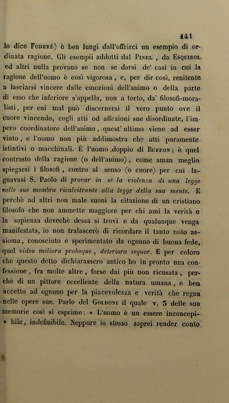 lo dice Foderé) è ben luDgi dall’offrirci un esempio di or- dinata ragione. Gli esempii addotti dal Pinel , da Esquirol ed altri nulla provano se non se darsi de’ casi in cui la ragione dell’uomo è così vigorosa, e, per dir così, renitente a lasciarsi vincere dalle emozioni dell’animo o della parte di esso che inferiore s’appella, non a torto, da’ filosofi-mora- listi, per cui mal può discernersi il vero punto ove il cuore vincendo, cogli alti od affezioni sue disordinate, l’im- pero coordinatore dell’animo, quest’ ultimo viene ad esser vinto, e l'uomo non più addimostra che atti puramente istintivi o macchinali. È l’uomo .doppio di Bdffon ; è quel contrasto della ragione (o dell’animo), come aman meglio spiegarsi i filosofi , contro al senso (o cuore) per cui la- gnavasi S. Paolo di provar in sè la violenza di una legge nelle sue inombra ricalcitrante alla legge della sua mente. E perchè ad altri non male suoni la citazione di un cristiano filosofo che non ammette maggiore per chi ami la verità e la sapienza dovechè dessa si trovi e da qualunque venga manifestata, io non tralascerò di ricordare il tanto noto as- sioma , conosciuto e sperimentato da ognuno di buona fede, quel video meliora proboque , deteriora sequor. E per coloro che questo detto dichiarassero antico ho in pronto una con- fessione , fra molte altre , forse dai più non ricusata , per- chè di un pittore eccellente della natura umana, e ben accetto ad ognuno per la piacevolezza e verità che regna nelle opere sue. Parlo del Goldoni il quale v. 3 delle sue memorie così si esprime: « L’uomo è un essere inconcepi- * bile, indefinibile. Neppure io stesso saprei render conto