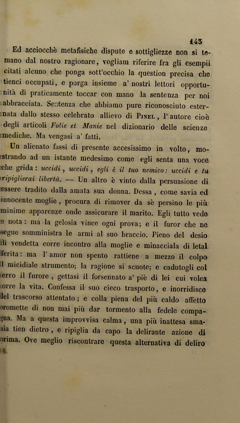 Ed acciocché metafisiche dispute e sottigliezze non si te- mano dal nostro ragionare, vogliam riferire fra gli esempii citati alcuno che ponga sott’occhio la question precisa che tienci occupati, e porga insieme a’ nostri lettori opportu- nità di praticamente toccar con mano la sentenza per noi abbracciata. Semenza che abbiamo pure riconosciuto ester- nata dallo stesso celebrato allievo di Pjnel , 1’ autore cioè degli articoli Folie et Manie nel dizionario delle scienze :mediche. Ma vengasi a’ fatti. Un alienato fassi di presente accesissimo in volto, mo- strando ad un istante medesimo come egli senta una voce che grida. uccidi, uccidi, egli è il tuo nemico : uccidi e tu iripiglierai libertà. — Un altro è vinto dalla persuasione di essere tradito dalla amata sua donna. Dessa, come savia ed innocente moglie, procura di rimover da se persino le più minime apparenze onde assicurare il marito. Egli tutto vede e nota: ma la gelosia vince ogni prova; e il furor che ne segue somministra le armi al suo braccio. Pieno del desio di vendetta corre incontro alla moglie e minacciala di letal ferita, ma 1 amor non spento rattiene a mezzo il colpo !1 micidiale strumento; la ragióne si scuote; e cadutogli col erro il furore , gettasi il forsennato a’ piè di lei cui volea orre la vita. Confessa il suo cieco trasporto, e inorridisce Ilei trascorso attentato ; e colla piena del più caldo affetto promette di non mai più dar tormento alla fedele compa- ia. Ma a questa improvvisa calma, una più inattesa sma- lia tien dietro , e ripiglia da capo la delirante azione di irima. Ove meglio riscontrare questa alternativa di deliro
