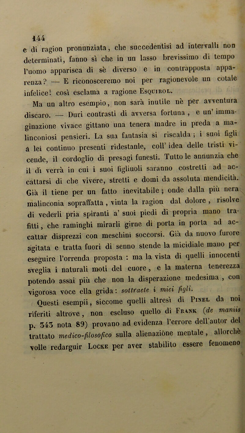 e di ragion pronunziata, che succedentisi ad intervalli non determinati, fanno sì che in un lasso brevissimo di tempo l’uomo apparisca di sè diverso e in contrapposta appa- renza? — E riconosceremo noi per ragionevole un cotale infelice! cosi esclama a ragione Esquirol. Ma un altro esempio, non sarà inutile nè per avventura discaro. — Duri contrasti di avversa fortuna , e un’ imma- ginazione vivace gittano una tenera madre in preda a ma- linconiosi pensieri. La sua fantasia si riscalda ; i suoi figli à lei continuo presenti ridestante, coll’ idea delle tristi vi- cende, il cordoglio di presagi funesti. Tutto le annunzia che il di verrà in cui i suoi figliuoli saranno costi etti ad ac- cattarsi di che vivere, stretti e domi da assoluta mendicità. Già il tiene per un fatto inevitabile ; onde dalla più nera malinconia sopraffatta, vinta la ragion dal dolore , risolve di vederli pria spiranti a’ suoi piedi di propria mano tia- fitti, che raminghi mirarli girne di porta in porla ad ac- cattar disprezzi con meschini soccorsi. Già da nuovo fui ore agitata e tratta fuori di senno stende la micidiale mano per eseguire l’orrenda proposta : ma la vista di quelli innocenti sveglia i naturali moti del cuore , e la materna tenerezza potendo assai più che non la disperazione medesima , con vigorosa voce ella grida*, sottraete i mici figli. Questi esempii, siccome quelli altresì di Pinel da noi riferiti altrove, non escluso quello di Frwk {de manns p. 545 nota 89) provano ad evidenza l’errore dell autor del trattato medico-filosofico sulla alienazióne mentale, allorché volle redarguir Locke per aver stabilito essere fenomeno