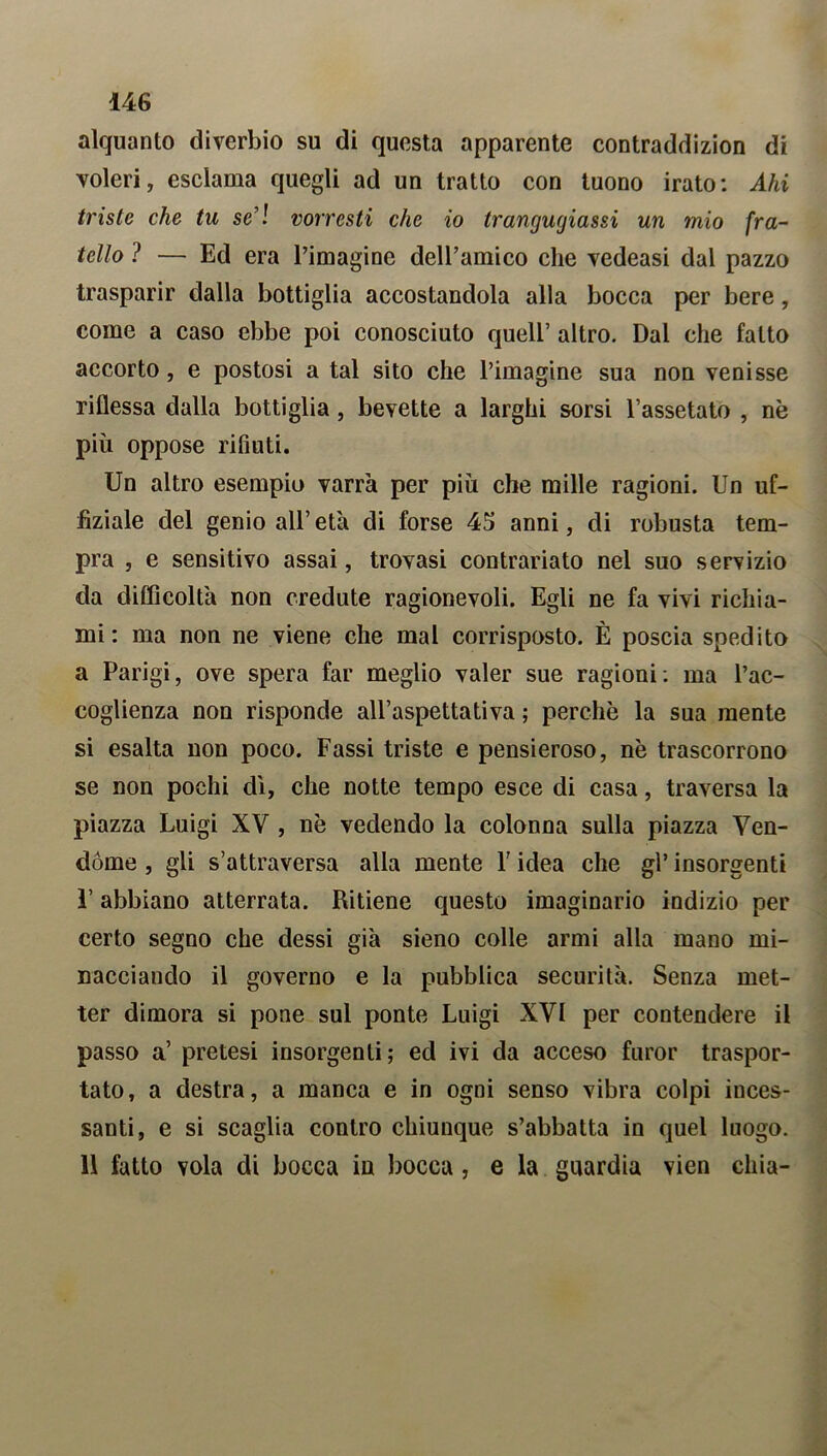 alquanto diverbio su di questa apparente contraddizion di voleri, esclama quegli ad un tratto con tuono irato: Ahi triste che tu se’! vorresti che io trangugiassi un mio fra- tello ? — Ed era l’imagine dell’amico che vedeasi dal pazzo trasparir dalla bottiglia accostandola alla bocca per bere, come a caso ebbe poi conosciuto quell’ altro. Dal che fatto accorto, e postosi a tal sito che l’imagine sua non venisse riflessa dalla bottiglia, bevette a larghi sorsi l’assetato , nè più oppose rifiuti. Un altro esempio varrà per più che mille ragioni. Un uf- fiziale del genio all’età di forse 45 anni, di robusta tem- pra , e sensitivo assai, trovasi contrariato nel suo servizio da difficoltà non credute ragionevoli. Egli ne fa vivi richia- mi : ma non ne viene che mal corrisposto. È poscia spedito a Parigi, ove spera far meglio valer sue ragioni : ma l’ac- coglienza non risponde all’aspettativa ; perchè la sua mente si esalta non poco. Fassi triste e pensieroso, nè trascorrono se non pochi dì, che notte tempo esce di casa, traversa la piazza Luigi XV , nè vedendo la colonna sulla piazza Ven- dóme , gli s’attraversa alla mente Y idea che gl’ insorgenti l’abbiano atterrata. Ritiene questo imaginario indizio per certo segno che dessi già sieno colle armi alla mano mi- nacciando il governo e la pubblica securità. Senza met- ter dimora si pone sul ponte Luigi XVI per contendere il passo a’ pretesi insorgenti; ed ivi da acceso furor traspor- tato, a destra, a manca e in ogni senso vibra colpi inces- santi, e si scaglia contro chiunque s’abbatta in quel luogo. 11 fatto vola di bocca in bocca, e la guardia vien cliia-