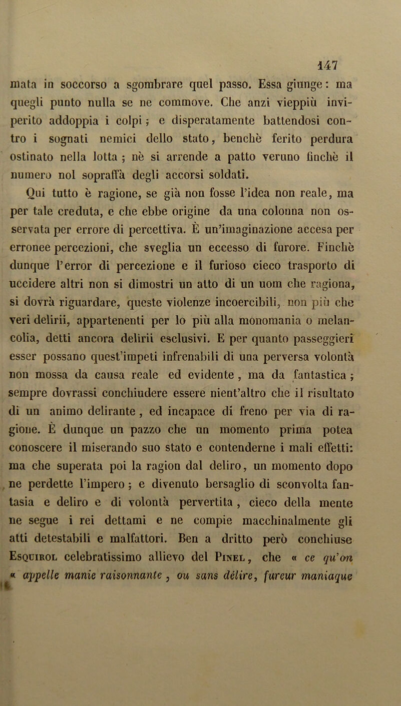 mata in soccorso a sgombrare quel passo. Essa giunge : ma quegli punto nulla se ne commove. Che anzi vieppiù invi- perito addoppia i colpi ; e disperatamente battendosi con- tro i sognati nemici dello stato, benché ferito perdura ostinato nella lotta ; nè si arrende a patto veruno finché il numero noi soprafta degli accorsi soldati. Qui tutto è ragione, se già non fosse l’idea non reale, ma per tale creduta, e che ebbe origine da una colonna non os- servata per errore di percettiva. È un’imaginazione accesa per erronee percezioni, che sveglia un eccesso di furore. Finché dunque l’error di percezione e il furioso cieco trasporto di uccidere altri non si dimostri un atto di un uom che ragiona, si dovrà riguardare, queste violenze incoercibili, non più che veri delirii, appartenenti per lo più alla monomania o melan- colia, detti ancora delirii esclusivi. E per quanto passeggieri esser possano quest’impeti infrenabili di una perversa volontà non mossa da causa reale ed evidente , ma da fantastica ; sempre dovrassi conchiudere essere nient’altro che il risultato di un animo delirante , ed incapace di freno per via di ra- gione. È dunque un pazzo che un momento prima potea conoscere il miserando suo stato e contenderne i mali effetti: ma che superata poi la ragion dal deliro, un momento dopo ne perdette l’impero ; e divenuto bersaglio di sconvolta fan- tasia e deliro e di volontà pervertita , cieco della mente ne segue i rei dettami e ne compie macchinalmente gli atti detestabili e malfattori. Ben a dritto perù conchiuse Esquirol celebratissimo allievo del Pinel, che « ce qu’on « appelle manie raisonnanle , ou sans delire, fureur maniaque