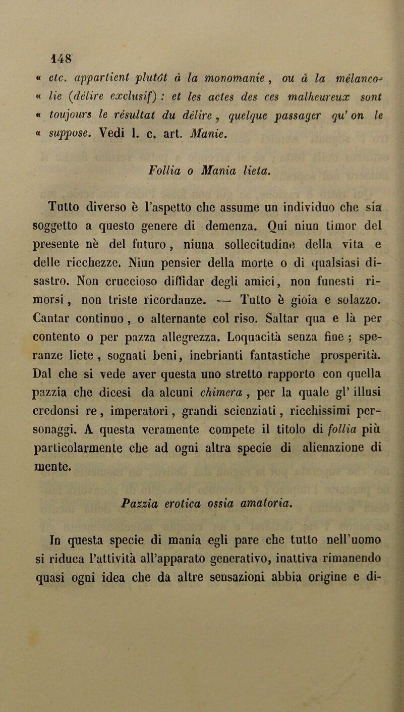 « etc. appartieni plutót à la monomanie , ou à la mèlanco- « He {delire exclusif) : et les acles des ces malhcureux sont « toujours le rèsultat du délire , quelque passager qu’ on le « suppose. Vedi 1. c. art. Manie. Follia o Mania lieta. Tutto diverso è l’aspetto che assume un individuo che sia soggetto a questo genere di demenza. Qui niun timor del presente nè del futuro, niuna sollecitudine della vita e delle ricchezze. Niun pensier della morte o di qualsiasi di- sastro. Non cruccioso diffidar degli amici, non funesti ri- morsi , non triste ricordanze. — Tutto è gioia e solazzo. Cantar continuo , o alternante col riso. Saltar qua e là per contento o per pazza allegrezza. Loquacità senza fine ; spe- ranze liete, sognati beni, inebrianti fantastiche prosperità. Dal che si vede aver questa uno stretto rapporto con quella pazzia che dicesi da alcuni chimera , per la quale gl’ illusi credonsi re, imperatori, grandi scienziati, ricchissimi per- sonaggi. A questa veramente compete il titolo di follia più particolarmente che ad ogni altra specie di alienazione di mente. Pazzia erotica ossia amatoria. In questa specie di mania egli pare che tutto nell’uomo si riduca l’attività all’apparato generativo, inattiva rimanendo quasi ogni idea che da altre sensazioni abbia origine e di-