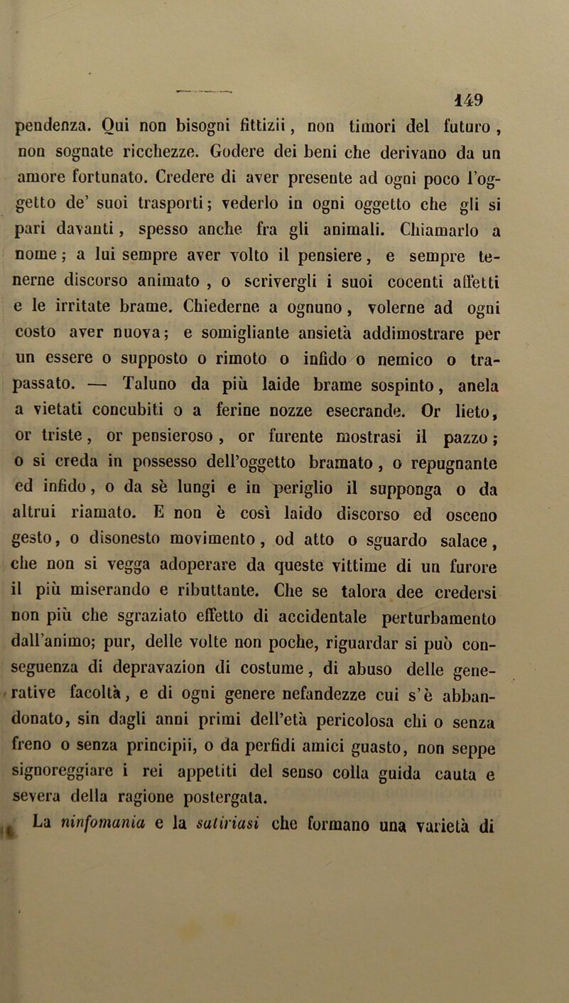 pendenza. Oui non bisogni fittizii, non timori del futuro , non sognate ricchezze. Godere dei beni che derivano da un amore fortunato. Credere di aver presente ad ogni poco l’og- getto de’ suoi trasporti; vederlo in ogni oggetto che gli si pari davanti, spesso anche fra gli animali. Chiamarlo a nome ; a lui sempre aver volto il pensiere, e sempre te- nerne discorso animato , o scrivergli i suoi cocenti affetti e le irritate brame. Chiederne a ognuno, volerne ad ogni costo aver nuova; e somigliante ansietà addimostrare per un essere o supposto o rimoto o infido o nemico o tra- passato. — Taluno da più laide brame sospinto, anela a vietati concubiti o a ferine nozze esecrande. Or lieto, or triste, or pensieroso , or furente mostrasi il pazzo ; o si creda in possesso dell’oggetto bramato, o repugnante ed infido, o da sè lungi e in periglio il supponga o da altrui riamato. E non è cosi laido discorso ed osceno gesto, o disonesto movimento, od atto o sguardo salace, che non si vegga adoperare da queste vittime di un furore il più miserando e ributtante. Che se talora dee credersi non più che sgraziato effetto di accidentale perturbamento dall’animo; pur, delle volte non poche, riguardar si può con- seguenza di depravazion di costume, di abuso delle gene- rative facoltà, e di ogni genere nefandezze cui s’è abban- donato, sin dagli anni primi dell’età pericolosa chi o senza freno o senza principii, o da perfidi amici guasto, non seppe signoreggiare i rei appetiti del senso colla guida cauta e severa della ragione postergata. La ninfomania e la satinasi che formano una varietà di