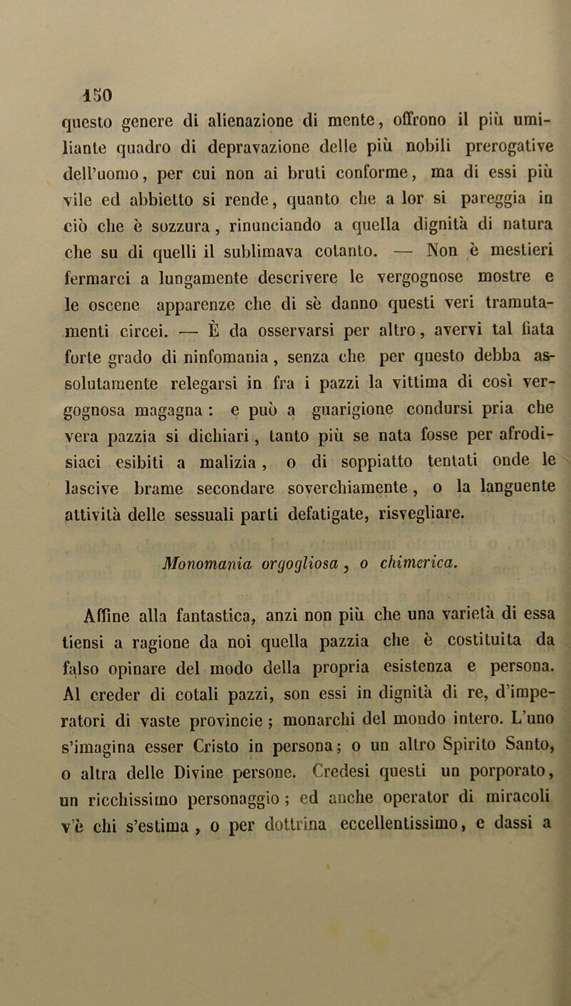 ISO questo genere di alienazione di mente, offrono il più umi- liante quadro di depravazione delle più nobili prerogative dell’uomo, per cui non ai bruti conforme, ma di essi più vile ed abbietto si rende, quanto che a lor si pareggia in ciò che è sozzura, rinunciando a quella dignità di natura che su di quelli il sublimava cotanto. — Non è mestieri fermarci a lungamente descrivere le vergognose mostre e le oscene apparenze che di sè danno questi veri tramuta- menti circei. -— È da osservarsi per altro, avervi tal fiata forte grado di ninfomania, senza che per questo debba as- solutamente relegarsi in fra i pazzi la vittima di cosi ver- gognosa magagna : e può a guarigione condursi pria che vera pazzia si dichiari, tanto più se nata fosse per afrodi- siaci esibiti a malizia, o di soppiatto tentati onde le lascive brame secondare soverchiamente, o la languente attività delle sessuali parti defatigate, risvegliare. Monomania orgogliosa, o chimerica. Affine alla fantastica, anzi non più che una varietà di essa tiensi a ragione da noi quella pazzia che è costituita da falso opinare del modo della propria esistenza e persona. Al creder di cotali pazzi, son essi in dignità di re, d’impe- ratori di vaste provincie ; monarchi del mondo intero. L’uno s’imagina esser Cristo in persona; o un altro Spirito Santo, o altra delle Divine persone. Credesi questi un porporato, un ricchissimo personaggio ; ed anche operator di miracoli v’è chi s’estima, o per dottrina eccellentissimo, e dassi a