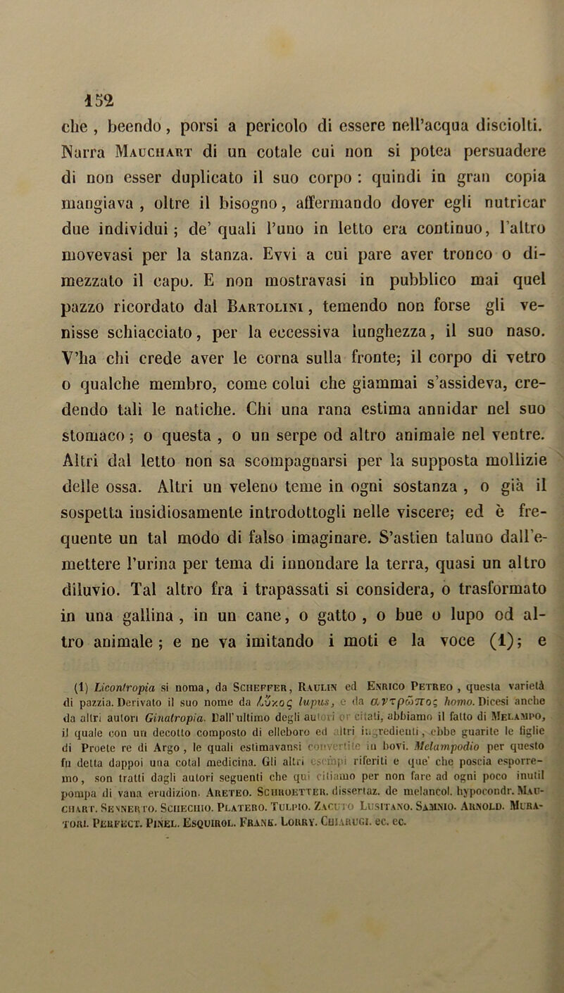 che , beendo, porsi a pericolo di essere nell’acqua disciolti. Narra Mauchart di un cotale cui non si potea persuadere di non esser duplicato il suo corpo : quindi in gran copia mangiava , oltre il bisogno, affermando dover egli nutricar due individui; de’quali Puno in letto era continuo, l’altro movevasi per la stanza. Evvi a cui pare aver tronco o di- mezzato il capo. E non mostravasi in pubblico mai quel pazzo ricordato dal Bartolini , temendo non forse gli ve- nisse schiacciato, per la eccessiva lunghezza, il suo naso. V’ha chi crede aver le corna sulla fronte; il corpo di vetro o qualche membro, come colui che giammai s’assideva, cre- dendo tali le natiche. Chi una rana estima annidar nel suo stomaco ; o questa , o un serpe od altro animale nel ventre. Altri dal letto non sa scompagnarsi per la supposta mollizie delle ossa. Altri un veleno teme in ogni sostanza , o già il sospetta insidiosamente introdottogli nelle viscere; ed è fre- quente un tal modo di falso imaginare. S’astien taluno dall’e- mettere Purina per tema di innondare la terra, quasi un altro diluvio. Tal altro fra i trapassati si considera, o trasformato in una gallina , in un cane, o gatto , o bue o lupo od al- tro animale ; e ne va imitando i moti e la voce (1) ; e (1) Licontropia si noma, da Schepfer, Raulin ed Enrico Petreo , questa varietà di pazzia. Derivato il suo nome da Luy.oq lupus, e da CLV'zpM'JXoz, homo. Dicesi anche da altri autori Ginatropia. Dall’ultimo degli autori or citali, abbiamo il fatto di Melampo, il quale con un decotto composto di elleboro ed Itri ingredienti, ebbe guarite le figlie di Proele re di Argo , le quali eslimavansi convertite in bovi. Melampodio per questo fu detta dappoi una colai medicina. Gli albi e>< mp.i riferiti e que che poscia esporre- mo, son tratti dagli autori seguenti che qui citiamo per non fare ad ogni poco inutil pompa di vana erudizion. Areteo. Schuoetter. dissertaz. de melancol. hypocondr. Mau- chart. Sesnervo. Sciieciuo. Platero. Tulpio. Zacuto Lusitano. Samnio. Arnold. Mura- tori. Perfect. Pinel. Esquirol. Frank. Lorry. Cuiarugi. ec. ec.