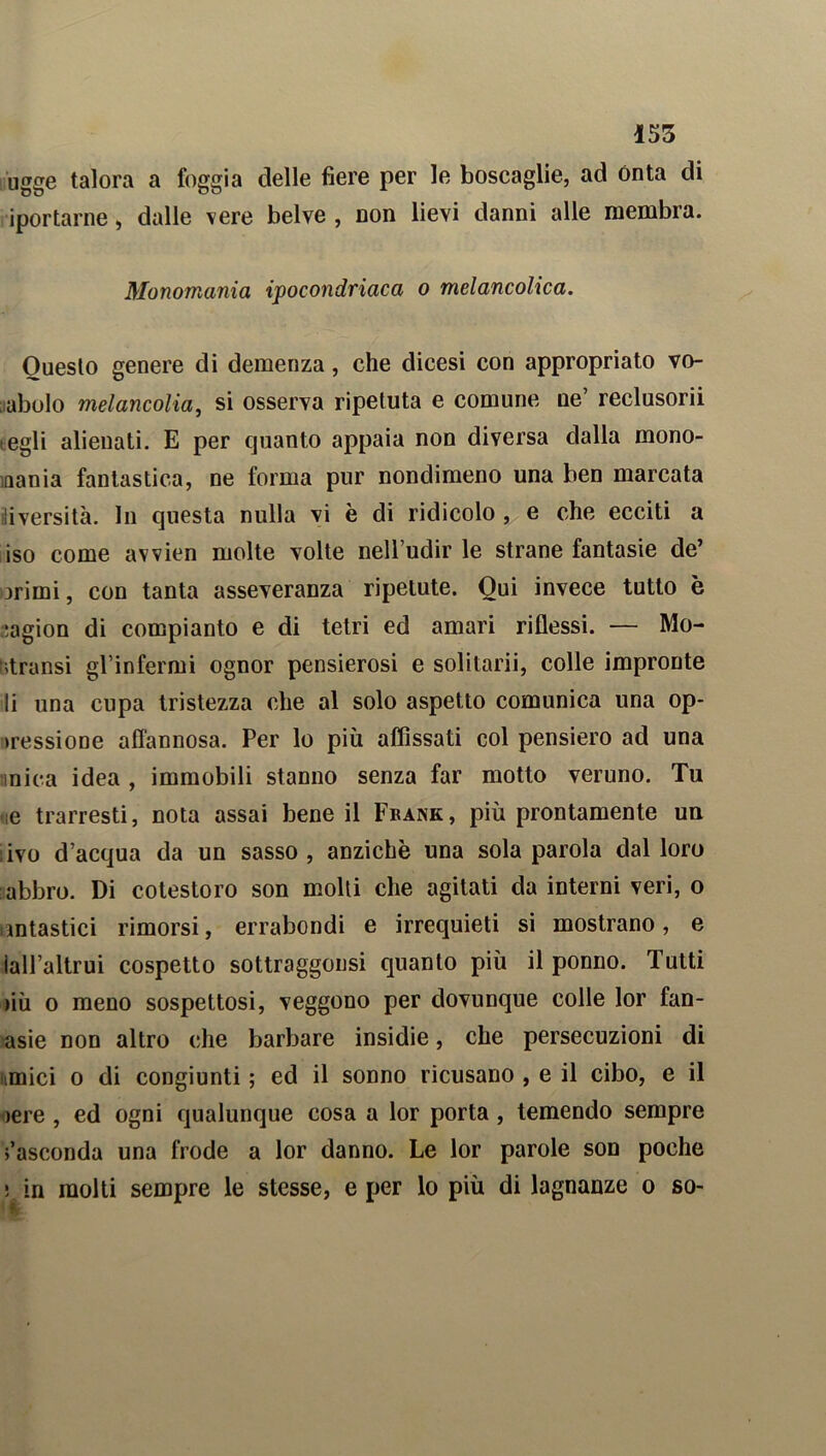 ugge talora a foggia delle fiere per le boscaglie, ad Onta di iportarne, dalle vere belve , non lievi danni alle membra. Monomania ipocondriaca o melancolica. Questo genere di demenza, che dicesi con appropriato vo- cabolo melancolia, si osserva ripetuta e comune ne’ reclusorii tegli alienati. E per quanto appaia non diversa dalla mono- mania fantastica, ne forma pur nondimeno una ben marcata iliversità. In questa nulla vi è di ridicolo , e che ecciti a iso come avvien molte volte nell’udir le strane fantasie de’ orimi, con tanta asseveranza ripetute. Qui invece tutto è ragion di compianto e di tetri ed amari riflessi. — Mo- :>transi gl’infermi ognor pensierosi e solitarii, colle impronte li una cupa tristezza che al solo aspetto comunica una op- >ressione affannosa. Per lo più affìssati col pensiero ad una mica idea , immobili stanno senza far motto veruno. Tu «te trarresti, nota assai bene il Frank, più prontamente un ; ivo d’acqua da un sasso , anziché una sola parola dal loro abbro. Di cotestoro son molli che agitati da interni veri, o fantastici rimorsi, errabondi e irrequieti si mostrano, e lall’altrui cospetto sottraggonsi quanto più il ponno. Tutti iiù o meno sospettosi, veggono per dovunque colle lor fan- asie non altro che barbare insidie, che persecuzioni di imici o di congiunti ; ed il sonno ricusano , e il cibo, e il >ere , ed ogni qualunque cosa a lor porta, temendo sempre Nasconda una frode a lor danno. Le lor parole son poche ; in molti sempre le stesse, e per lo più di lagnanze o so-