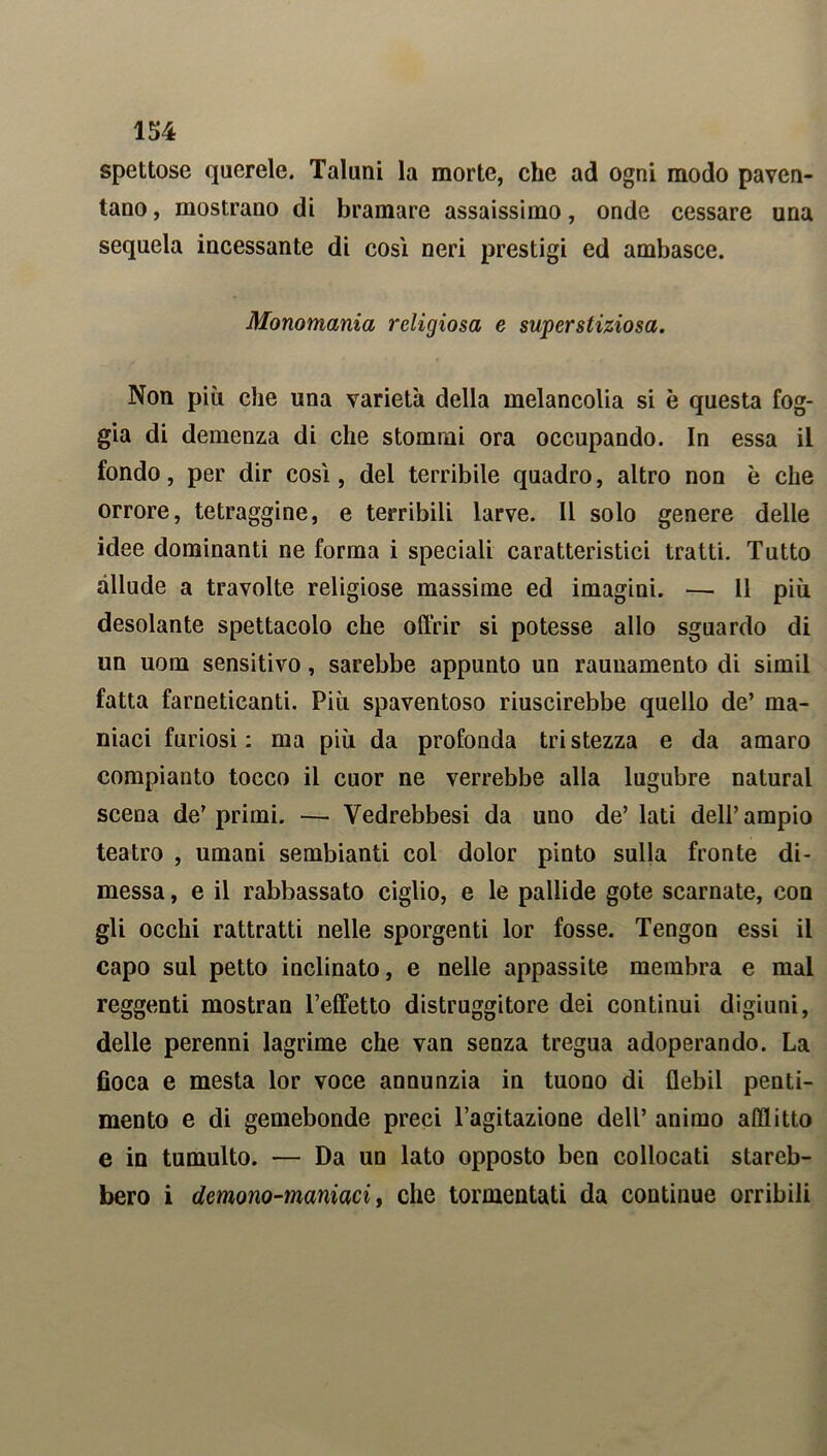 spettose querele. Taluni la morte, che ad ogni modo paven- tano , mostrano di bramare assaissimo, onde cessare una sequela incessante di cosi neri prestigi ed ambasce. Monomania religiosa e superstiziosa. Non più che una varietà della melancolia si è questa fog- gia di demenza di che stonimi ora occupando. In essa il fondo, per dir cosi, del terribile quadro, altro non è che orrore, tetraggine, e terribili larve. Il solo genere delle idee dominanti ne forma i speciali caratteristici tratti. Tutto allude a travolte religiose massime ed imagini. — 11 più desolante spettacolo che offrir si potesse allo sguardo di un uom sensitivo, sarebbe appunto un raunamento di simil fatta farneticanti. Più spaventoso riuscirebbe quello de’ ma- niaci furiosi: ma più da profonda tristezza e da amaro compianto tocco il cuor ne verrebbe alla lugubre naturai scena de'primi. — Vedrebbesi da uno de’lati dell’ampio teatro , umani sembianti col dolor pinto sulla fronte di- messa , e il rabbassato ciglio, e le pallide gote scarnate, con gli occhi rattratti nelle sporgenti lor fosse. Tengon essi il capo sul petto inclinato, e nelle appassite membra e mal reggenti mostran 1’effetto distruggitore dei continui digiuni, delle perenni lagrime che van senza tregua adoperando. La fioca e mesta lor voce annunzia in tuono di flebil penti- mento e di gemebonde preci l’agitazione dell’ animo afflitto e in tumulto. — Da un lato opposto ben collocati stareb- bero i demono-maniaci, che tormentati da continue orribili