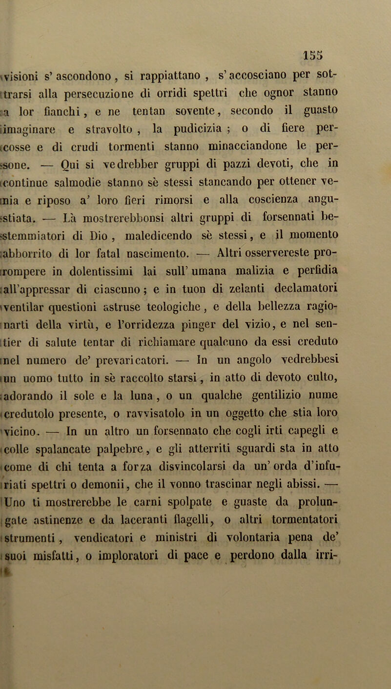 svisioni s’ascondono, si rappiattano , s’accosciano per sot- trarsi alla persecuzione di orridi spettri che ognor stanno a lor fianchi, e ne tentan sovente, secondo il guasto iimaginare e stravolto , la pudicizia ; o di fiere per- cosse e di crudi tormenti stanno minacciandone le per- sone. — Qui si vedrebber gruppi di pazzi devoti, che in continue salmodie stanno se stessi stancando per ottener ve- inia e riposo a’ loro fieri rimorsi e alla coscienza angu- stiata. •— Là mostrerebbonsi altri gruppi di forsennati be- stemmiatori di Dio, maledicendo se stessi, e il momento .abbonato di lor fatai nascimento. — Altri osservereste pro- rompere in dolentissimi lai sull’ umana malizia e perfìdia ch’appressar di ciascuno; e in tuon di zelanti declamatori 'ventilar questioni astruse teologiche, e della bellezza ragio- narti della virtù, e l’orridezza pinger del vizio, e nel sen- itier di salute tentar di richiamare qualcuno da essi creduto inel numero de’ prevaricatori. — In un angolo vedrebbesi iun uomo tutto in se raccolto starsi, in atto di devoto culto, ; adorando il sole e la luna , o un qualche gentilizio nume credutolo presente, o ravvisatolo in un oggetto che stia loro vicino. — In un altro un forsennato che cogli irti capegli e colle spalancate palpebre, e gli atterriti sguardi sta in atto come di chi tenta a forza disvincolarsi da un’orda d’infu- riati spettri o demonii, che il vonno trascinar negli abissi. — Uno ti mostrerebbe le carni spolpate e guaste da prolun- gate astinenze e da laceranti flagelli, o altri tormentatori strumenti, vendicatori e ministri di volontaria pena de’ suoi misfatti, o imploralori di pace e perdono dalla irri- ti