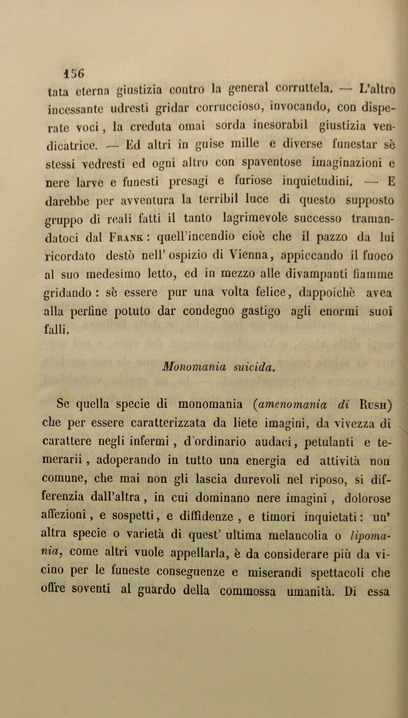 tata eterna giustizia contro la generai corruttela. —• L’altro incessante udresti gridar corruccioso, invocando, con dispe- rate voci, la creduta ornai sorda inesorabil giustizia ven- dicatrice. — Ed altri in guise mille e diverse funestar se stessi vedresti ed ogni altro con spaventose imaginazioni e nere larve e funesti presagi e furiose inquietudini. — E darebbe per avventura la terribil luce di questo supposto gruppo di reali fatti il tanto lagrimevole successo traman- datoci dal Frank : quell’incendio cioè che il pazzo da lui ricordato destò nell’ospizio di Vienna, appiccando il fuoco al suo medesimo letto, ed in mezzo alle divampanti Camme gridando: se essere pur una volta felice, dappoiché avea alla perhne potuto dar condegno gastigo agli enormi suoi falli. Monomania suicida. Se quella specie di monomania ([amenomania di Rush) che per essere caratterizzata da liete imagini, da vivezza di carattere negli infermi, d'ordinario audaci, petulanti e te- merarii, adoperando in tutto una energia ed attività non comune, che mai non gli lascia durevoli nel riposo, si dif- ferenzia dall’altra, in cui dominano nere imagini, dolorose affezioni, e sospetti, e diffidenze, e timori inquietati: un’ altra specie o varietà di quest’ ultima melancolia o lipoma~ nia, come altri vuole appellarla, è da considerare più da vi- cino per le funeste conseguenze e miserandi spettacoli che offre soventi al guardo della commossa umanità. Di essa
