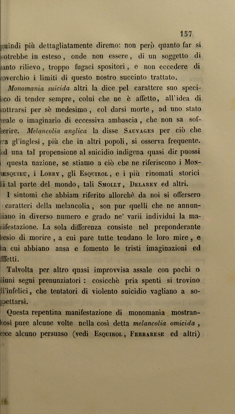 uindi più dettagliatamente diremo: non pero quanto far si otrebbe in esteso, onde non essere, di un soggetto di ulto rilievo , troppo fugaci spositori, e non eccedere di soverchio i limiti di questo nostro succinto trattato. Monomania suicida altri la dice pel carattere suo speci- i co di tender sempre, colui che ne è affetto, all’idea di lottrarsi per se medesimo , col darsi morte, ad uno stato cale o imaginario di eccessiva ambascia , che non sa sof- frire. Melancolia anglica la disse Sauvages per ciò che ra gl’inglesi, più che in altri popoli, si osserva frequente, ud una tal propensione al suicidio indigena quasi dir puossi t questa nazione, se stiamo a ciò che ne riferiscono i Mon- ìesquied, i Lorry , gli Esquirol, e i più rinomati storici Ili tal parte del mondo, tali Smollt, Delarey ed altri. I sintomi che abbiam riferito allorché da noi si offersero caratteri della melancolia, son pur quelli che ne annun- cilo in diverso numero e grado ne’ varii individui la ma- i ifestazione. La sola differenza consiste nel preponderante desio di morire , a cui pare tutte tendano le loro mire, e l a cui abbiano ansa e fomento le tristi imaginazioni ed Effetti. Talvolta per altro quasi improvvisa assale con pochi o liiuni segni prenunziatori : cosicché pria spenti si trovino lll’infelici, che tentatori di violento suicidio vagliano a so- pettarsi. Questa repentina manifestazione di monomania mostran- dosi pure alcune volte nella così detta melancolia omicida , lìce alcuno persuaso (vedi Esquirol, Ferrarese ed altri)