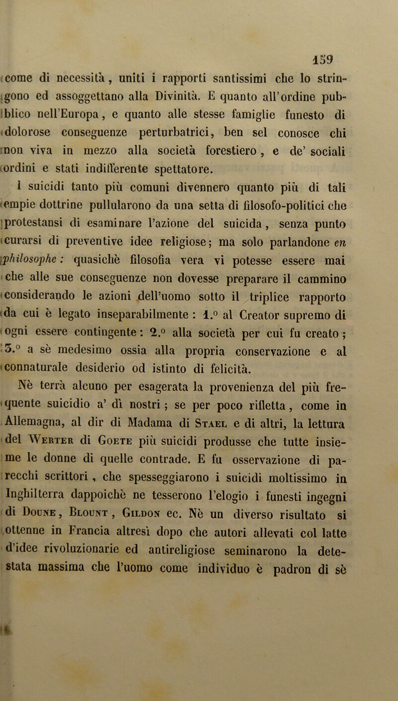 come di necessita, uniti i rapporti santissimi che lo strin- gono ed assoggettano alla Divinità. E quanto all’ordine pub- blico nell’Europa, e quanto alle stesse famiglie funesto di dolorose conseguenze perturbatrici, ben sei conosce chi non viva in mezzo alla società forestiero, e de’ sociali ordini e stati indifferente spettatore. i suicidi tanto più comuni divennero quanto più di tali empie dottrine pullularono da una setta di filosofo-politici che protestansi di esaminare l’azione del suicida , senza punto .curarsi di preventive idee religiose; ma solo parlandone en ,philosophe : quasiché filosofia vera vi potesse essere mai che alle sue conseguenze non dovesse preparare il cammino considerando le azioni dell’uomo sotto il triplice rapporto da cui è legato inseparabilmente: l.° al Creator supremo di ogni essere contingente : 2.° alla società per cui fu creato ; 5.° a sè medesimo ossia alla propria conservazione e al connaturale desiderio od istinto di felicità. Nè terrà alcuno per esagerata la provenienza del più fre- quente suicidio a’ di nostri ; se per poco rifletta, come in Allemagna, al dir di Madama di Stael e di altri, la lettura del AVerter di Goete più suicidi produsse che tutte insie- me le donne di quelle contrade. E fu osservazione di pa- recchi scrittori , che spesseggiarono i suicidi moltissimo in Inghilterra dappoiché ne tesserono l’elogio i funesti ingegni di Doune , Blount , Gildon ec. Nè un diverso risultato si ottenne in Francia altresì dopo che autori allevati col latte d’idee rivoluzionarie ed antireligiose seminarono la dete- stata massima che l’uomo come individuo è padron di sé