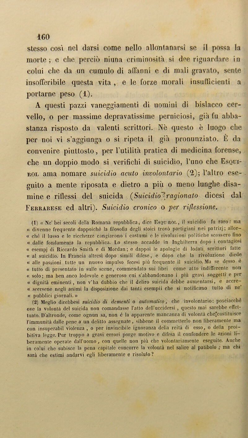 stesso cosi nel darsi come nello allontanarsi se il possa la morte; e che perciò ninna criminosità si dee riguardare in colui che da un cumulo di affanni e di mali gravato, sente insofferibile questa vita , e le forze morali insudicienti a portarne peso (1). A questi pazzi vaneggiamenti di uomini di bislacco cer- vello, o per massime depravatissime perniciosi, già fu abba- stanza risposto da valenti scrittori. Nè questo è luogo che per noi vi s’aggiunga o si ripeta il già pronunziato. È da convenire piuttosto, per l’utilità pratica di medicina forense, che un doppio modo si verifichi di suicidio, l’uno che Esqui- rol ama nomare suicidio acuto involontario (2); l’altro ese- guito a mente riposata e dietro a più o meno lunghe disa- mine e riflessi del suicida (Suicidio?^'agionato dicesi dal Ferrarese ed altri). Suicidio cronico o per riflessione. (t) « Ne’bei secoli delia Romana repubblica, dice Esqu rol, il suicidio fu raro: ma « divenne frequente dappoiché la filosofia degli stoici trovò partigiani nei patrizj; allor- « ché il lusso e le ricchezze cangiarono i costumi e le rivoluzioni politiche scossero fino « dalle fondamenta la repubblica. Lo stesso accadde in Inghilterra dopo i contagiosi « esempj di Riccardo Smith e di Mordan; e dappoi le apologie di lodali scrittori fatte « al suicidio. In Francia altresì dopo simili difese, e dopo che la rivoluzione diede « alle passioni tutte un nuovo impulso fecesi più frequente il suicidio. Ma se desso è « tutto dì presentato in sulle scene, commendato sui libri come atto indifferente non « solo; ma ben anco lodevole e generoso cui s’abbandonano i più gravi soggetti e per « dignità eminenti, non v’ha dubbio che il deliro suicida debbe aumentarsi, e accre- « scersene negli animi la disposizione dai tanti esempii che si notificano tutto dì ne « pubblici giornali. » (2) Meglio direbbesi suicidio di dementi o automatico, che involontario: posciacché ove la volontà del suicida non comandasse l’atto dell’uccidersi , questo mai sarebbe, effet- tualo. D'altronde, come ognun sa, non é la apparente mancanza di volontà cbe’coslituisee fimmunità dalle pene a un delitto assegnate, sibbene il commetterlo non liberamente ma con insuperabil violenza , o per invincibile ignoranza della reità di esso, o della proi- bitiva legge. Pur troppo a gravi errori porge motivo e difesa il confondere le azioni li- beramente operate dall’uomo, con quelle non più che volontariamente eseguite. Anche in colui che subisce la pena capitale concorre la volontà nel salire al patibolo ; ma chi sarà che estimi andarvi egli liberamente e risoluto?