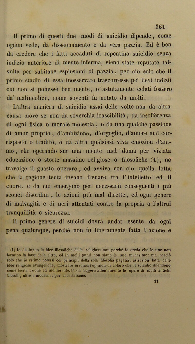 Il primo di questi due modi di suicidio dipende, come ognun vede, da dissennamento e da vera pazzia. Ed è ben da credere che i fatti accaduti di repentino suicidio senza indizio anteriore di mente inferma, sieno state reputate tal- volta per subitane esplosioni di pazzia , per ciò solo che il primo stadio di essa inosservato trascorresse pe’ lievi indizii cui non si ponesse ben mente, o astutamente celati fossero da’ malincolici, come soventi fu notato da molti. L'altra maniera di suicidio assai delle volte non da altra causa move se non da soverchia irascibilità, da insofferenza di ogni fisica o morale molestia, o da una qualche passione di amor proprio , d’ambizione, d’orgoglio, d’amore mal cor- risposto o tradito, o da altra qualsiasi viva emozion d’ani- mo , che operando sur una mente mal doma per viziata educazione o storte massime religiose o filosofiche (1), ne travolge il guasto operare , ed avviva con ciò quella lotta che la ragione tenta invano frenare tra l’intelletto ed il cuore, e da cui emergono per necessarii conseguenti i più sconci disordini , le azioni più mal dirette, ed ogni genere di malvagità e di neri attentati contro la propria o l’altrui tranquillità e sicurezza. Il primo genere di suicidi dovrà andar esente da ogni pena qualunque, perchè non fu liberamente fatta l’azione e (t) Io distinguo le idee filosofiche dalle religiose non perché io creda che le une non formino la base delle altre, ed in molli punti non siano le une medesime: ma perciò solo che io estimo potersi coi principii della sola filosofia pagana, aslrazion fatta dallo idee religiose evangeliche, mostrare erronea iopinion di coloro che il suicidio difendono come lecita azione ed indifferente. Basta leggere attentamente le opere di molti antichi filosofi , oltre i moderni, per accertarsene. I 11