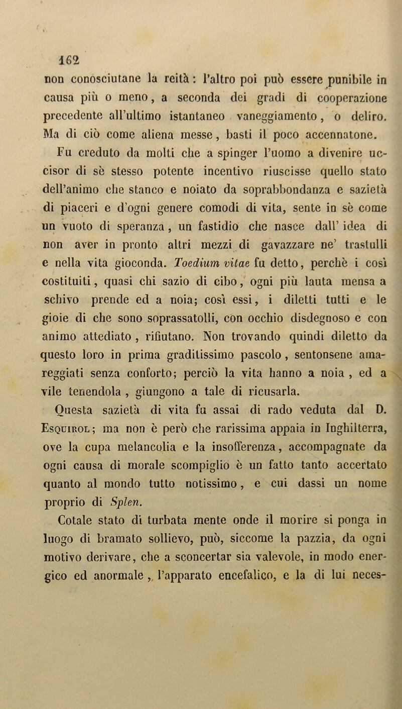 non conosciutane la reità : l’altro poi può essere punibile in causa più o meno, a seconda dei gradi di cooperazione precedente all’ultimo istantaneo vaneggiamento, o deliro. Ma di ciò come aliena messe, basti il poco accennatone. Fu creduto da molti che a spinger l’uomo a divenire uc- cisor di se stesso potente incentivo riuscisse quello stato dell’animo che stanco e noiato da soprabbondanza e sazietà di piaceri e d’ogni genere comodi di vita, sente in sè come un vuoto di speranza, un fastidio che nasce dall’ idea di non aver in pronto altri mezzi di gavazzare ne’ trastulli e nella vita gioconda. Toedium vitae fu detto, perchè i cosi costituiti, quasi chi sazio di cibo, ogni più lauta mensa a schivo prende ed a noia; cosi essi, i diletti tutti e le gioie di che sono soprassatolli, con occhio disdegnoso e con animo attediato , rifiutano. Non trovando quindi diletto da questo loro in prima graditissimo pascolo, sentonsene ama- reggiati senza conforto; perciò la vita hanno a noia , ed a vile tenendola , giungono a tale di ricusarla. Questa sazietà di vita fu assai di rado veduta dal D. Esouirol ; ma non è però che rarissima appaia in Inghilterra, ove la cupa melancolia e la insofferenza, accompagnate da ogni causa di morale scompiglio è un fatto tanto accertato quanto al mondo tutto notissimo, e cui dassi un nome proprio di Splen. Cotale stato di turbata mente onde il morire si ponga in luogo di bramato sollievo, può, siccome la pazzia, da ogni motivo derivare, che a sconcertar sia valevole, in modo ener- gico ed anormale ,, l’apparato encefalico, e la di lui neces-