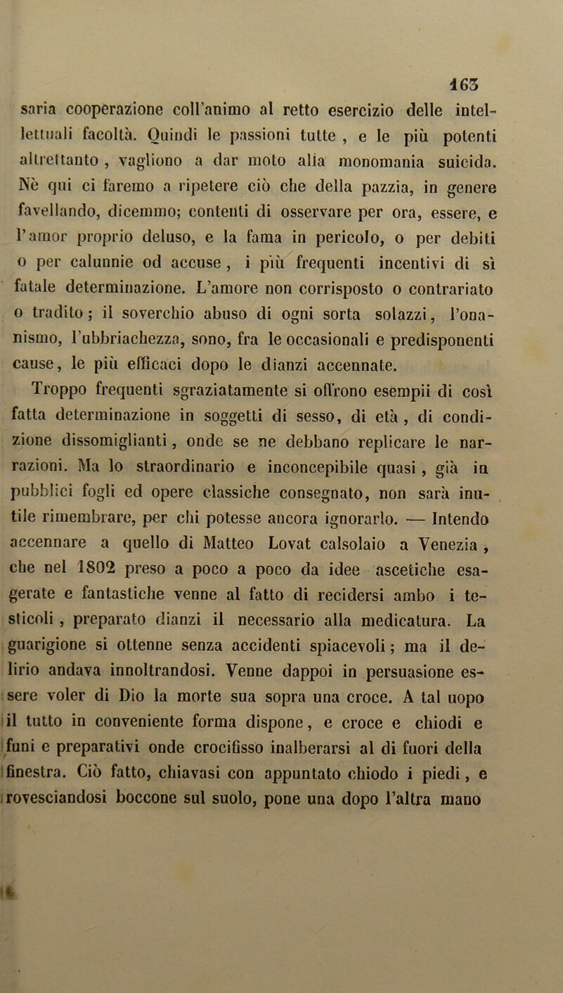 saria cooperazione coll’animo al retto esercizio delle intel- lettuali facoltà. Quindi le passioni tutte , e le più potenti altrettanto , vagliono a dar moto alia monomania suicida. Nè qui ci faremo a ripetere ciò che della pazzia, in genere favellando, dicemmo; contenti di osservare per ora, essere, e l’amor proprio deluso, e la fama in pericolo, o per debiti o per calunnie od accuse , i più frequenti incentivi di sì fatale determinazione. L’amore non corrisposto o contrariato o tradito; il soverchio abuso di ogni sorta solazzi, l’ona- nismo, l'ubbriachezza, sono, fra le occasionali e predisponenti cause, le più efficaci dopo le dianzi accennate. Troppo frequenti sgraziatamente si offrono esempii di così fatta determinazione in soggetti di sesso, di età, di condi- zione dissomiglianti, onde se ne debbano replicare le nar- razioni. Ma lo straordinario e inconcepibile quasi, già ia pubblici fogli ed opere classiche consegnato, non sarà inu- tile rimembrare, per chi potesse ancora ignorarlo. — Intendo accennare a quello di Matteo Lovat calsolaio a Venezia , che nel 1802 preso a poco a poco da idee ascetiche esa- gerate e fantastiche venne al fatto di recidersi ambo i te- sticoli , preparato dianzi il necessario alla medicatura. La guarigione si ottenne senza accidenti spiacevoli ; ma il de- lirio andava innoltrandosi. Venne dappoi in persuasione es- sere voler di Dio la morte sua sopra una croce. A tal uopo il tutto in conveniente forma dispone, e croce e chiodi e funi e preparativi onde crocifìsso inalberarsi al di fuori della finestra. Ciò fatto, chiavasi con appuntato chiodo i piedi, e rovesciandosi boccone sul suolo, pone una dopo l’altra mano