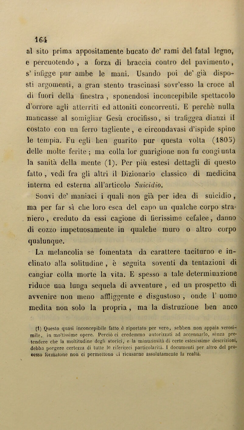 al sito prima appositamente bucato de’ rami del fatai legno, e percuotendo , a forza di braccia contro del pavimento, s’ infigge pur ambe le mani. Usando poi de’ già dispo- sti argomenti, a gran stento trascinasi sovr’esso la croce al di fuori della finestra , sponendosi inconcepibile spettacolo d’orrore agli atterriti ed attoniti concorrenti. E perchè nulla mancasse al somigliar Gesù crocifisso, si trafiggea dianzi il costato con un ferro tagliente, e circondavasi d’ispide spine le tempia. Fu egli ben guarito pur questa volta (1805) delle molte ferite; ma colla lor guarigione non fu congiunta la sanità della mente (1). Per più estesi dettagli di questo fallo , vedi fra gli altri il Dizionario classico di medicina interna ed esterna all’articolo Suicidio. Sonvi de’ maniaci i quali non già per idea di suicidio, ma per far si che loro esca del capo un qualche corpo stra- niero , creduto da essi cagione di fierissime cefalee, danno di cozzo impetuosamente in qualche muro o altro corpo qualunque. La melancolia se fomentata da carattere taciturno e in- clinato alla solitudine , è seguita soventi da tentazioni di cangiar colla morte la vita. E spesso a tale determinazione riduce una lunga sequela di avventure , ed un prospetto di avvenire non meno affliggente e disgustoso , onde 1’ uomo medita non solo la propria, ma la distruzione ben anco / * (l) Questo quasi inconcepibile fatto é riportato per vero, sebben non appaia verosi- mile, in moltissime opere. Perciò ci credemmo autorizzati ad accennarlo, senza pre- tendere che la moltitudine degli storici, e la minuziosità di certe estesissime descrizioni, debba porgere certezza di tutte le riferiteci particolarità. I documenti per altro del pro- cesso fonnatone non ci permettono ui ricusarne assolutamente la realtà.