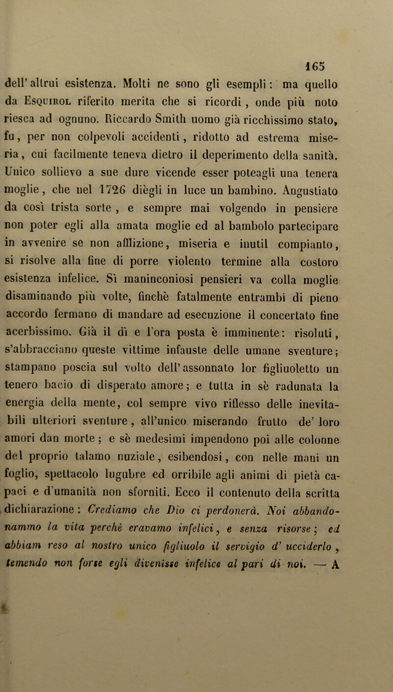 dell’ alimi esistenza. Molti ne sono gli esempli : ma quello da Esquirol riferito merita che si ricordi, onde più noto riesca ad ognuno. Riccardo Smith uomo già ricchissimo stato, fu, per non colpevoli accidenti, ridotto ad estrema mise- ria , cui facilmente teneva dietro il deperimento della sanità. Unico sollievo a sue dure vicende esser poteagli una tenera moglie, che nel 1726 diègli in luce un bambino. Angustiato da cosi trista sorte , e sempre mai volgendo in pensiere non poter egli alla amata moglie ed al bambolo partecipare in avvenire se non afflizione, miseria e inutil compianto, si risolve alla fine di porre violento termine alla costoro esistenza infelice. Si maninconiosi pensieri va colla moglie disaminando più volte, finche fatalmente entrambi di pieno accordo fermano di mandare ad esecuzione il concertato fine acerbissimo. Già il di e l’ora posta è imminente: risoluti, s’abbracciano queste vittime infauste delle umane sventure; stampano poscia sul volto dell’assonnato lor figliuoletto un tenero bacio di disperato amore; e tutta in sè radunata la energia della mente, col sempre vivo riflesso delle inevita- bili ulteriori sventure, all’unico miserando fruito de’ loro amori dan morte ; e sè medesimi impendono poi alle colonne del proprio talamo nuziale, esibendosi, con nelle mani un foglio, spettacolo lugubre ed orribile agli animi di pietà ca- paci e d’umanità non sforniti. Ecco il contenuto della scritta dichiarazione : Crediamo che Dio ci perdonerà. Noi abbando- nammo la vita perchè eravamo infelici 7 e senza risorse j ed abbiam reso al nostro unico figliuolo il servigio d’ ucciderlo , temendo non forse egli divenisse infelice al pari di noi. — A