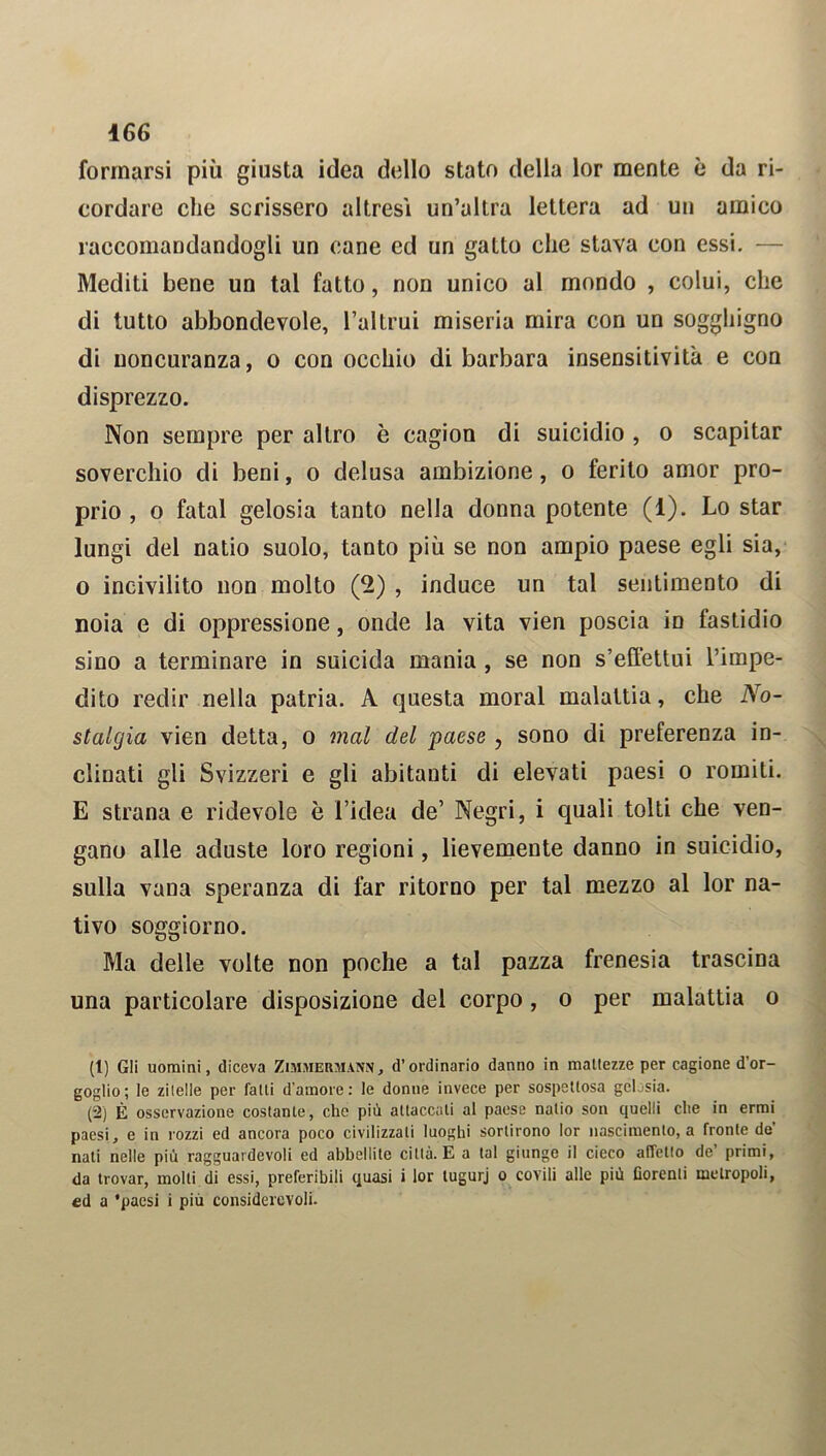 formarsi più giusta idea dello stato della lor mente è da ri- cordare che scrissero altresì un’altra lettera ad un amico raccomandandogli un cane ed un gatto che stava con essi. — Mediti bene un tal fatto, non unico al mondo , colui, che di tutto abbondevole, l’altrui miseria mira con un sogghigno di noncuranza, o con occhio di barbara insensitività e con disprezzo. Non sempre per altro è cagion di suicidio , o scapitar soverchio di beni, o delusa ambizione, o ferito amor pro- prio , o fatai gelosia tanto nella donna potente (1). Lo star lungi del natio suolo, tanto più se non ampio paese egli sia, o incivilito non molto (2) , induce un tal sentimento di noia e di oppressione, onde la vita vien poscia in fastidio sino a terminare in suicida mania, se non s’effettui l’impe- dito redir nella patria. A questa moral malattia, che No- stalgia vien detta, o mal del paese , sono di preferenza in- clinati gli Svizzeri e gli abitanti di elevati paesi o romiti. E strana e ridevole è l’idea de’ Negri, i quali tolti che ven- gano alle aduste loro regioni, lievemente danno in suicidio, sulla vana speranza di far ritorno per tal mezzo al lor na- tivo soggiorno. Ma delle volte non poche a tal pazza frenesia trascina una particolare disposizione del corpo, o per malattia o (1) Gli uomini, diceva Zimmermann, d’ordinario danno in mattezze per cagione d’or- goglio; le zitelle per fatti d’amore: le donne invece per sospettosa gelosia. (2) È osservazione costante, che più attaccati al paese natio son quelli che in ermi paesi, e in rozzi ed ancora poco civilizzati luoghi sortirono lor nascimento, a fronte de’ nati nelle più ragguardevoli ed abbellite città. E a tal giunge il cieco affetto de’ primi, da trovar, molti di essi, preferibili quasi i lor lugurj o covili alle più borenti metropoli, ed a 'paesi i più considerevoli.