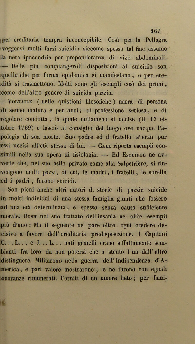 per ereditaria tempra inconcepibile. Cosi per la Pellagra veggonsi molti farsi suicidi ; siccome spesso tal fine assume Ila nera ipocondria per preponderanza di vizii abdominali. — Delle più compiangevoli disposizioni al suicidio son (quelle che per forma epidemica si manifestano, o per ere- dità si trasmettono. Molti sono gli esempli così dei primi, icome dell’altro genere di suicida pazzia. Voltaire ( nelle quistioni filosofiche ) narra di persona di senno matura e per anni; di professione seriosa, e di regolare condotta , la quale nullameno si uccise (il 17 ot- ìtobre 1769) e lasciò al consiglio del luogo ove nacque l’a- pologia di sua morte. Suo padre ed il fratello s’eran pur essi uccisi all’età stessa di lui. — Gall riporta esempii con- simili nella sua opera di fisiologia. — Ed Esquirol ne av- verte che, nel suo asilo privato come alla Salpetrière, si rin- vengono molti pazzi, di cui, le madri, i fratelli, le sorelle ed i padri , furono suicidi. Son pieni anche altri autori di storie di pazzie suicide in molti individui di una stessa famiglia giunti che fossero ad una età determinata ; e spesso senza causa sufficiente morale. Rush nel suo trattato dell’insania ne offre esempii più d’uno : Ma il seguente ne pare oltre ogni credere de- cisivo a favore dell’ereditaria predisposizione. I Capitani C... L... e J... L... nati gemelli erano siffattamente sem- bianti fra loro da non potersi che a stento l’un dall’altro distinguere. Militarono nella guerra dell’Indipendenza d’A- :merica, e pari valore mostrarono , e ne furono con eguali onoranze rimunerati. Forniti di un umore lieto ; per fami-