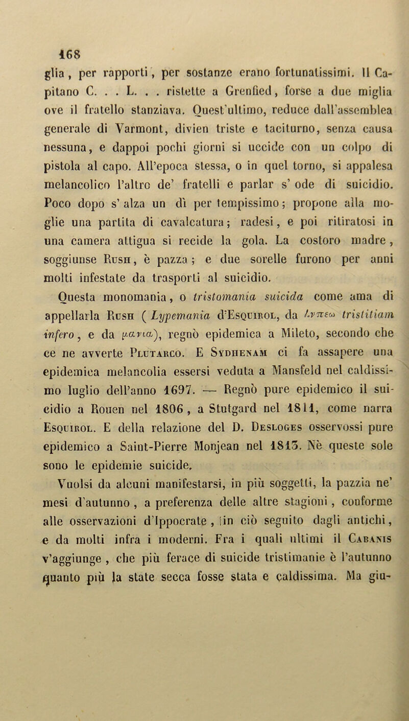 glia, per rapporti, per sostanze erano fortunatissimi. Il Ca- pitano C. . . L. . . ristette a Grenfìed, forse a due miglia ove il fratello stanziava. Quest’ultimo, reduce dall’assemblea generale di Varmont, divien triste e taciturno, senza causa nessuna, e dappoi pochi giorni si uccide con un colpo di pistola al capo. All’epoca stessa, o in quel torno, si appalesa melancolico l’altro de’ fratelli e parlar s’ ode di suicidio. Poco dopo s’ alza un dì per tempissimo ; propone alla mo- glie una partita di cavalcatura ; radesi, e poi ritiratosi in una camera attigua si recide la gola. La costoro madre , soggiunse Rush, è pazza; e due sorelle furono per anni molti infestate da trasporti al suicidio. Questa monomania, o tristomania suicida come ama di appellarla Rush ( Lypemania cVEsquirol, da Lvutn tristitiam infero, e da pana), regnò epidemica a Mileto, secondo che ce ne avverte Plutarco. E Sydiienam ci fa assapere una epidemica melancolia essersi veduta a Mansfeld nel caldissi- mo luglio dell’anno 1697. — Regnò pure epidemico il sui- cidio a Rouen nel 1806, a Stutgard nel 1811, come narra Esquirol. E della relazione del D. Desloges osservossi pure epidemico a Saint-Pierre Monjean nel 1815. Nè queste sole sono le epidemie suicide. Vuoisi da alcuni manifestarsi, in più soggetti, la pazzia ne’ mesi d’autunno , a preferenza delle altre stagioni, conforme alle osservazioni d’ippocrate , 1 in ciò seguito dagli antichi, e da molti infra i moderni. Fra i quali ultimi il Cabanis v’aggiunge , che più ferace di suicide tristimanie è l’autunno quanto più la state secca fosse stata e caldissima. Ma giu-