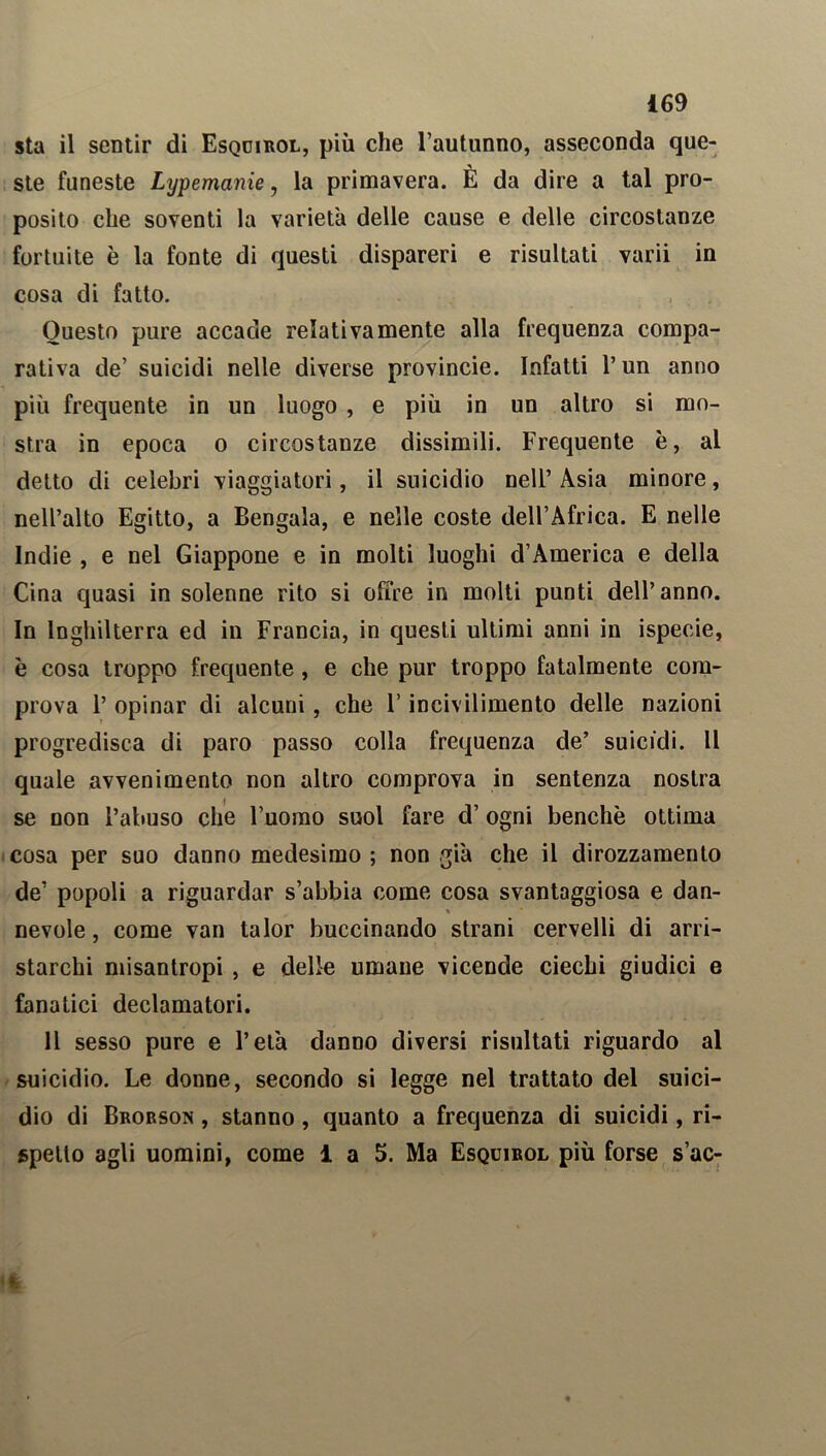 sta il sentir di Esqoirol, più che l’autunno, asseconda que- ste funeste Lypemanie, la primavera. È da dire a tal pro- posito che soventi la varietà delle cause e delle circostanze fortuite è la fonte di questi dispareri e risultati varii in cosa di fatto. Questo pure accade relativamente alla frequenza compa- rativa de’ suicidi nelle diverse provincie. Infatti l’un anno più frequente in un luogo , e più in un altro si mo- stra in epoca o circostanze dissimili. Frequente è, al detto di celebri viaggiatori, il suicidio nell’ Asia minore, nell’alto Egitto, a Bengala, e nelle coste dell’Africa. E nelle Indie , e nel Giappone e in molti luoghi d’America e della Cina quasi in solenne rito si offre in molti punti dell’anno. In Inghilterra ed in Francia, in questi ultimi anni in ispecie, è cosa troppo frequente, e che pur troppo fatalmente com- prova 1’ opinar di alcuni, che l’incivilimento delle nazioni progredisca di paro passo colla frequenza de’ suicidi. Il quale avvenimento non altro comprova in sentenza nostra se non l’abuso che l’uomo suol fare d’ ogni benché ottima cosa per suo danno medesimo ; non già che il dirozzamento de’ popoli a riguardar s’abbia come cosa svantaggiosa e dan- « nevole, come van talor buccinando strani cervelli di arri- starchi misantropi , e delle umane vicende ciechi giudici e fanatici declamatori. 11 sesso pure e l’età danno diversi risultati riguardo al suicidio. Le donne, secondo si legge nel trattato del suici- dio di Brorson , stanno , quanto a frequenza di suicidi, ri- spetto agli uomini, come 1 a 5. Ma Esquirol più forse s’ac-
