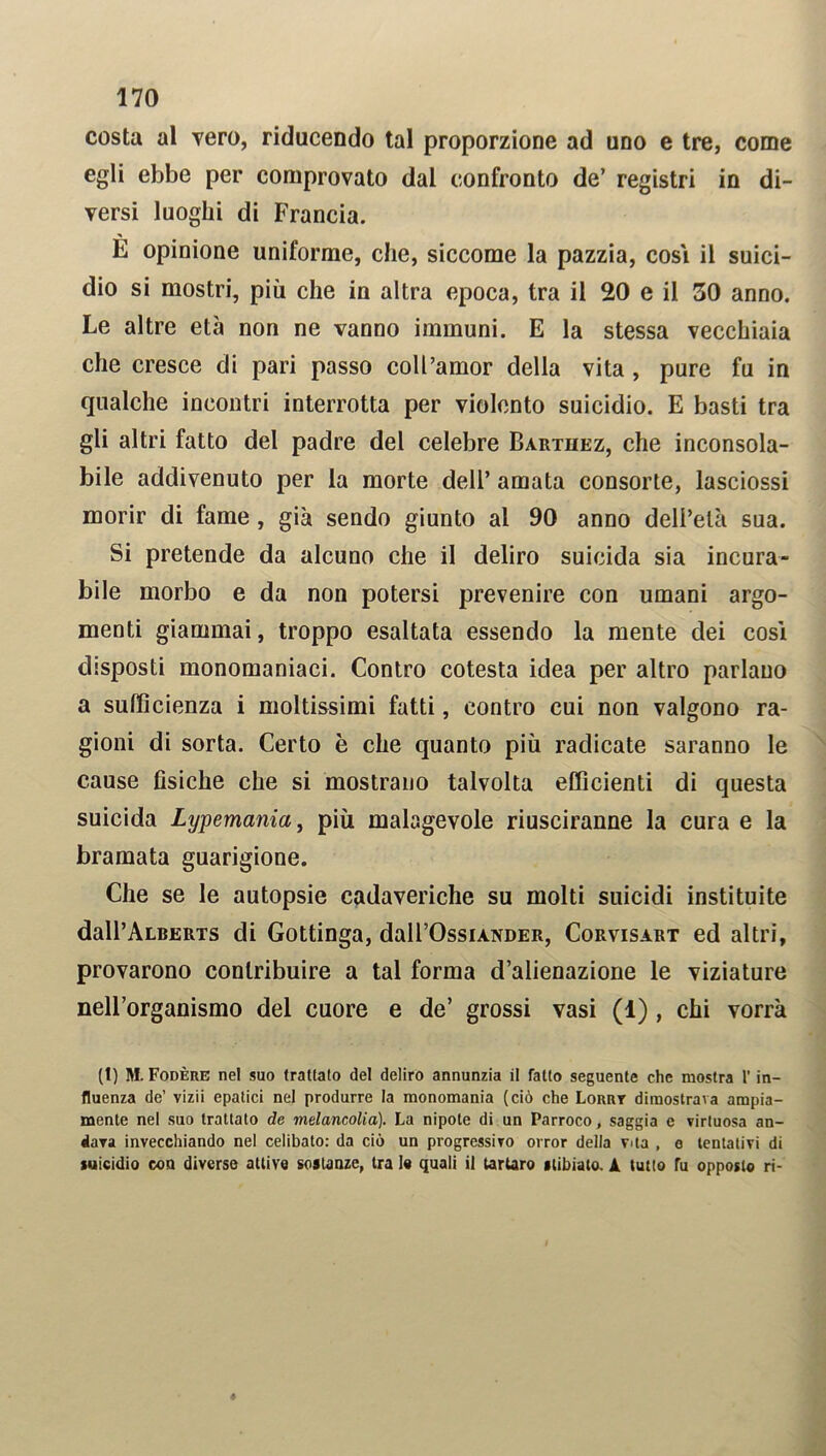 costa al vero, riducendo tal proporzione ad uno e tre, come egli ebbe per comprovato dal confronto de’ registri in di- versi luoghi di Francia. È opinione uniforme, che, siccome la pazzia, cosi il suici- dio si mostri, più che in altra epoca, tra il 20 e il 50 anno. Le altre età non ne vanno immuni. E la stessa vecchiaia che cresce di pari passo coll’amor della vita , pure fu in qualche incontri interrotta per violento suicidio. E basti tra gli altri fatto del padre del celebre Barthez, che inconsola- bile addivenuto per la morte dell’ amata consorte, lasciossi morir di fame, già sendo giunto al 90 anno dell’età sua. Si pretende da alcuno che il deliro suicida sia incura- bile morbo e da non potersi prevenire con umani argo- menti giammai, troppo esaltata essendo la mente dei così disposti monomaniaci. Contro cotesta idea per altro parlano a sufficienza i moltissimi fatti, contro cui non valgono ra- gioni di sorta. Certo è che quanto più radicate saranno le cause fisiche che si mostrano talvolta efficienti di questa suicida Lypemania, più malagevole riusciranno la cura e la bramata guarigione. Che se le autopsie cadaveriche su molti suicidi instituite dall’ALBERTS di Gottinga, dall’OssiANDER, Corvisart ed altri, provarono contribuire a tal forma d’alienazione le viziature nell’organismo del cuore e de’ grossi vasi (1) , chi vorrà (1) M. Fodere ne! suo franato de! deliro annunzia il fatto seguente che mostra 1' in- fluenza de’ vizii epatici nel produrre la monomania (ciò che Lorrt dimostrava ampia- mente nel suo trattato de melancolia). La nipote di un Parroco, saggia e virtuosa an- dava invecchiando nel celibato: da ciò un progressivo orror della vita , e tentativi di suicidio con diverse attive sostanze, tra le quali il tartaro itibiato. A tutto fu opposto ri-