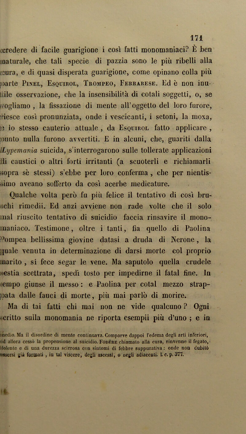 credere di facile guarigione i così fatti monomaniaci? È ben □a turale, che tali specie di pazzia sono le più ribelli alla i3ura, e di quasi disperata guarigione, come opinano colla più [ )arte Pinel, Esquirol, Trompeo, Ferrarese. Ed è non inu- t ile osservazione, che la insensibilità di cotali soggetti, o, se • ogliamo , la fissazione di mente all’oggetto del loro furore, rriesce così pronunziata, onde i vescicanti, i setoni, la moxa, »ì lo stesso cauterio attuale , da Esquirol fatto applicare , minto nulla furono avvertiti. E in alcuni, che, guariti dalla lLypemania suicida, s'interrogarono sulle tollerate applicazioni li caustici o altri forti irritanti (a scuoterli e richiamarli '.opra sè stessi) s’ebbe per loro conferma , che per nientis- simo aveano sofferto da così acerbe medicature. Qualche volta però fu più felice il tentativo di così bru- schi rimedii. Ed anzi avviene non rade volte che il solo mal riuscito tentativo di suicidio faccia rinsavire il mono- maniaco. Testimone, oltre i tanti, fia quello di Paolina àimpea bellissima giovine datasi a druda di Nerone, la quale venuta in determinazione di darsi morte col proprio marito , si fece segar le vene. Ma saputolo quella crudele restia scettrata, spedì tosto per impedirne il fatai fine. In tempo giunse il messo : e Paolina per cotal mezzo strap- pata dalle fauci di morte, più mai parlò di morire. Ma di tai fatti chi mai non ne vide qualcuno ? Ogni critto sulla monomania ne riporta esempii più d’uno ; e in : nedio. Ma il disordine di mente continuava. Comparve dappoi l’edema degli arti inferiori, •d allora cessò la propensione al suicidio. Fodere chiamalo alla cura, rinvenne il fegato, (olente e di una durezza scirrosa con sintomi di febbre suppurativa: onde non dubitò assorsi già formali , in tal viscere, degli ascessi, o negli adiacenti. I.c.p.377.