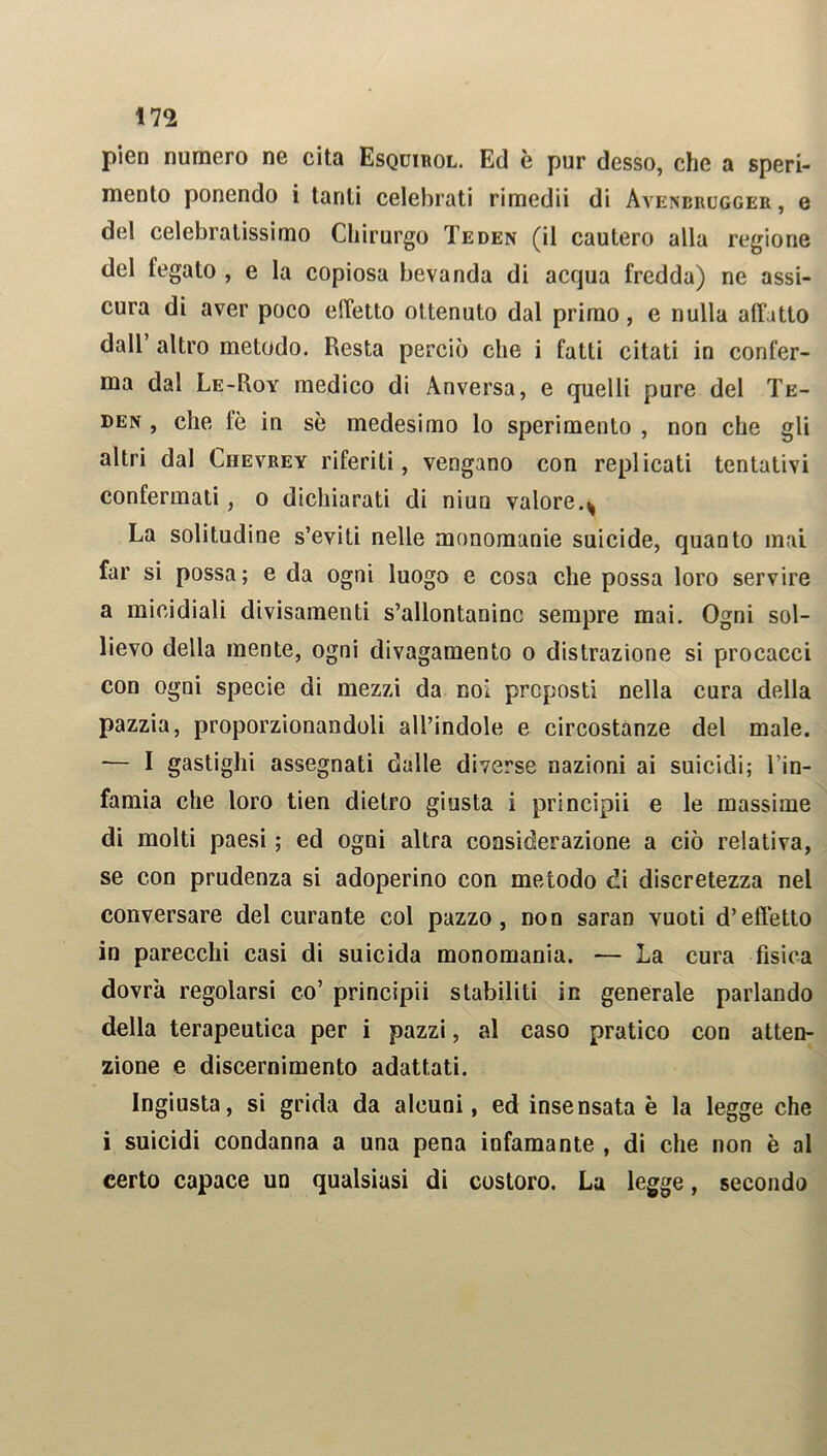 m pien numero ne cita Esquirol. Ed è pur desso, che a speri- mento ponendo i tanti celebrati rimedii di Avenerugger , e del celebratissimo Chirurgo Teden (il cautero alla regione del fegato , e la copiosa bevanda di acqua fredda) ne assi- cura di aver poco effetto ottenuto dal primo, e nulla affatto dall altro metodo. Resta perciò che i fatti citati in confer- ma dal Le-Roy medico di Anversa, e quelli pure del Te- den , che fè in sè medesimo lo sperimento , non che gli altri dal Chevrey riferiti, vengano con replicati tentativi confermati, o dichiarati di niun valore.^ La solitudine s’eviti nelle monomanie suicide, quanto mai far si possa; e da ogni luogo e cosa che possa loro servire a micidiali divisamenti s’allontanine sempre mai. Ogni sol- lievo della mente, ogni divagamento o distrazione si procacci con ogni specie di mezzi da noi preposti nella cura della pazzia, proporzionandoli all’indole e circostanze del male. — I gastighi assegnati dalle diverse nazioni ai suicidi; l’in- famia che loro tien dietro giusta i principii e le massime di molti paesi ; ed ogni altra considerazione a ciò relativa, se con prudenza si adoperino con metodo di discretezza nel conversare del curante col pazzo, non saraD vuoti d’effetto in parecchi casi di suicida monomania. — La cura fisica dovrà regolarsi co’ principii stabiliti in generale parlando della terapeutica per i pazzi, al caso pratico con atten- zione e discernimento adattati. Ingiusta, si grida da alcuni, ed insensata è la legge che i suicidi condanna a una pena infamante , di che non è al certo capace un qualsiasi di costoro. La legge, secondo