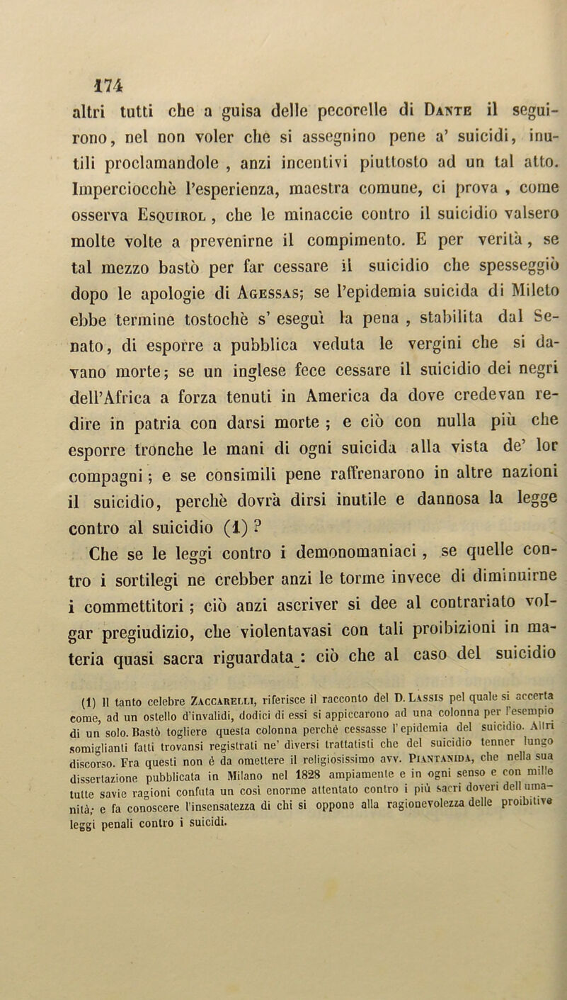 altri tutti che a guisa delle pecorelle di Dante il segui- rono, nel non voler che si assegnino pene a’ suicidi, inu- tili proclamandole , anzi incentivi piuttosto ad un tal atto. Imperciocché l’esperienza, maestra comune, ci prova , come osserva Esquirol , che le minacele contro il suicidio valsero molte volte a prevenirne il compimento. E per verità, se tal mezzo bastò per far cessare il suicidio che spesseggiò dopo le apologie di Agessas; se Pepidemia suicida di Mileto ebbe termine tostochè s’ esegui la pena , stabilita dal Se- nato , di esporre a pubblica veduta le vergini che si da- vano morte; se un inglese fece cessare il suicidio dei negri dell’Africa a forza tenuti in America da dove credevan re- dire in patria con darsi morte ; e ciò con nulla più che esporre tronche le mani di ogni suicida alla vista de’ lor compagni ; e se consimili pene raffrenarono in altre nazioni il suicidio, perchè dovrà dirsi inutile e dannosa la legge contro al suicidio (1) ? Che se le leggi contro i demonomaniaci, se quelle con- tro i sortilegi ne crebber anzi le torme invece di diminuirne i commettitori; ciò anzi ascriver si dee al contrariato 'ol- gar pregiudizio, che violentavasi con tali proibizioni in ma- teria quasi sacra riguardata : ciò che al caso del suicidio (1) Il tanto celebre Zaccarelli, riferisce il racconto del D. Lassis pel quale si accerta come, ad un ostello d’invalidi, dodici di essi si appiccarono ad una colonna per l'esempio di un solo. Bastò togliere questa colonna perché cessasse l’epidemia del suicidio. Altri somiglianti fatti trovansi registrati ne’ diversi trattatisti che del suicidio tenner lungo discorso. Fra questi non é da omettere il religiosissimo avv. Piantanida, che nella sua dissertazione pubblicata in Milano nel 1828 ampiamente e in ogni senso e con nulle tutte savie ragioni confuta un così enorme attentato contro i più sacri doveri dell uma- nità- e fa conoscere l’insensatezza di chi si oppone alla ragionevolezza delle proibitive leggi penali contro i suicidi.